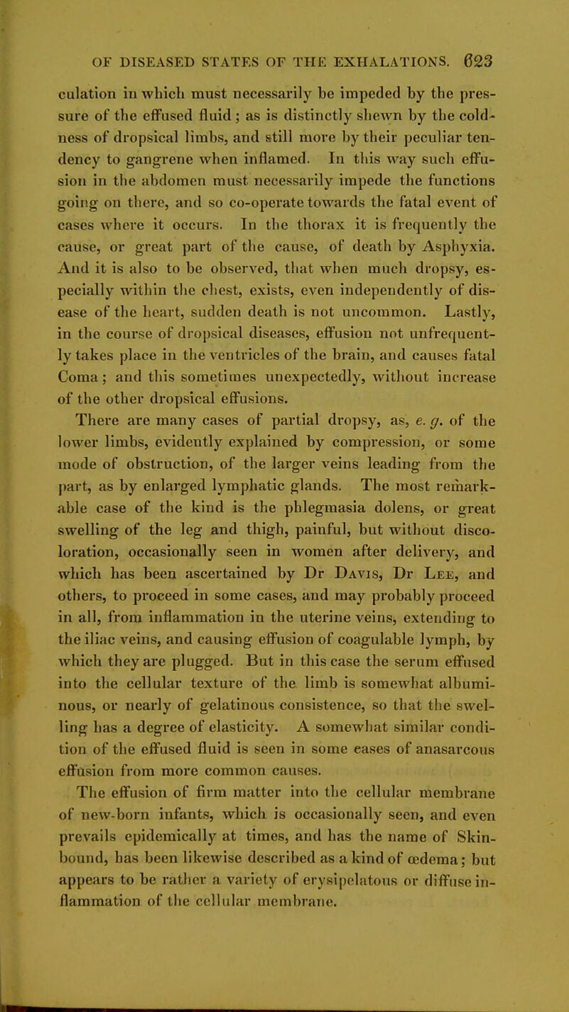 culation iu which must necessarily be impeded by the pres- sure of the effused fluid; as is distinctly shewn by the cold- ness of dropsical limbs, and still more by their peculiar ten- dency to gangrene when inflamed. In this way such effu- sion in the abdomen must necessarily impede the functions going on there, and so co-operate towards the fatal event of cases where it occurs. In the thorax it is frequently the cause, or great part of the cause, of death by Asphyxia. And it is also to be observed, that when much dropsy, es- pecially within the chest, exists, even independently of dis- ease of the heart, sudden death is not uncommon. Lastly, in the course of dropsical diseases, effusion not unfrequent- ly takes place in the venti-icles of the brain, and causes fatal Coma; and this sometimes unexpectedly, without increase of the other dropsical effusions. There are many cases of partial dropsy, as, e. g. of the lower limbs, evidently explained by compression, or some mode of obstruction, of the larger veins leading from the part, as by enlarged lymphatic glands. The most remark- able case of the kind is the phlegmasia dolens, or great swelling of the leg and thigh, painful, but without disco- loration, occasionally seen in women after delivery, and which has been ascertained by Dr Davis, Dr Lee, and others, to proceed in some cases, and may probably proceed in all, fi'om inflammation in the uterine veins, extending to the iliac veins, and causing effusion of coagulable lymph, by which they are plugged. But in this case the serum effused into the cellular texture of the limb is somewhat albumi- nous, or nearly of gelatinous consistence, so that the swel- ling has a degree of elasticity. A somewhat similar condi- tion of the effused fluid is seen in some eases of anasarcous effusion from more common causes. The effusion of firm matter into the cellular membrane of new-born infants, which is occasionally seen, and even prevails epidemically at times, and has the name of Skin- bound, has been likewise described as a kind of cedema; but appears to be rather a variety of erysipelatous or diffuse in- flammation of the cellular membrane.