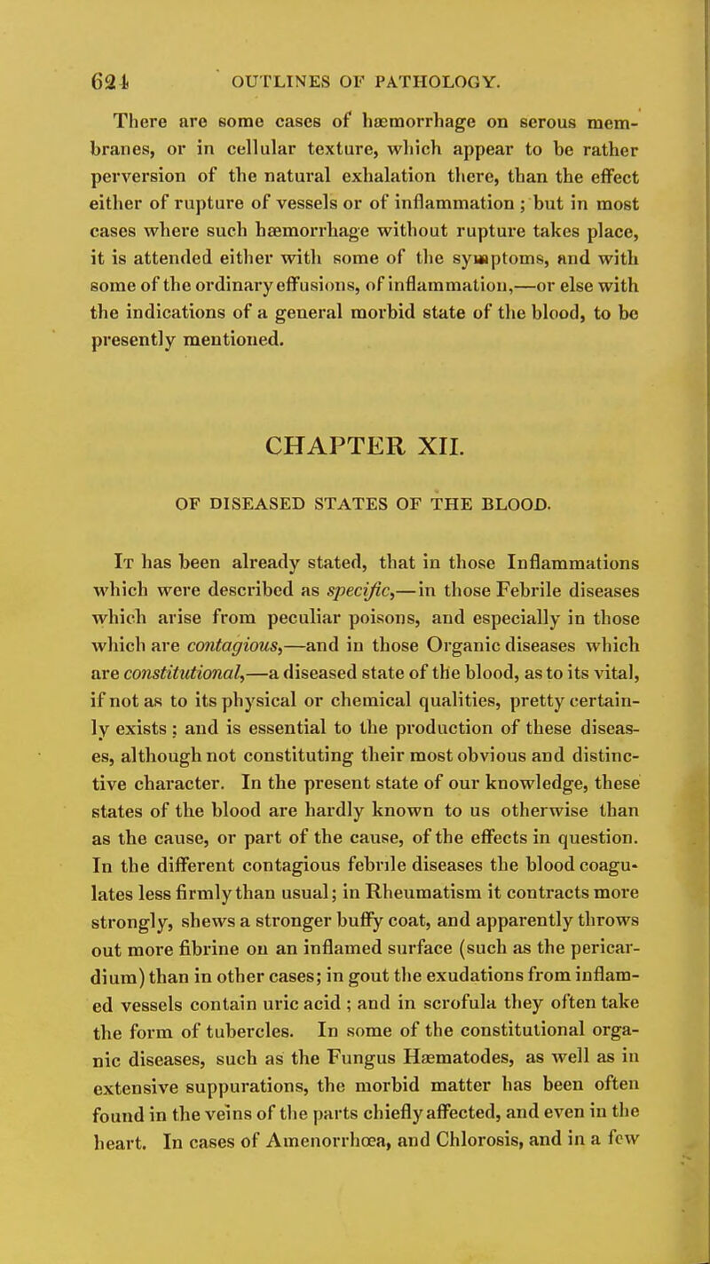 There are some cases of haemorrhage on serous mem- branes, or in cellular texture, which appear to be rather perversion of the natural exhalation there, than the eflFect either of rupture of vessels or of inflammation ; but in most cases where such haemorrhage without rupture takes place, it is attended either with some of the sywaptoms, and with some of the ordinary effusions, of inflammation,—or else with the indications of a general morbid state of the blood, to bo presently mentioned. CHAPTER XIL OF DISEASED STATES OF THE BLOOD. It has been already stated, that in those Inflammations which were described as specific,— in those Febrile diseases which arise from peculiar poisons, and especially in those which are contagious,—and in those Organic diseases which are constitutional,—a diseased state of the blood, as to its vital, if not as to its physical or chemical qualities, pretty certain- ly exists; and is essential to the production of these diseas- es, although not constituting their most obvious and distinc- tive character. In the present state of our knowledge, these states of the blood are hardly known to us otherwise than as the cause, or part of the cause, of the effects in question. In the different contagious febrile diseases the blood coagu- lates less firmly than usual; in Rheumatism it contracts more strongly, shews a stronger bufly coat, and apparently throws out more fibrine on an inflamed surface (such as the pericar- dium) than in other cases; in gout the exudations from inflam- ed vessels contain uric acid ; and in scrofula they often take the form of tubercles. In some of the constitutional orga- nic diseases, such as the Fungus Hasmatodes, as well as in extensive suppurations, the morbid matter has been often found in the veins of the parts chiefly affected, and even in the heart. In cases of Amenorrhoea, and Chlorosis, and in a few