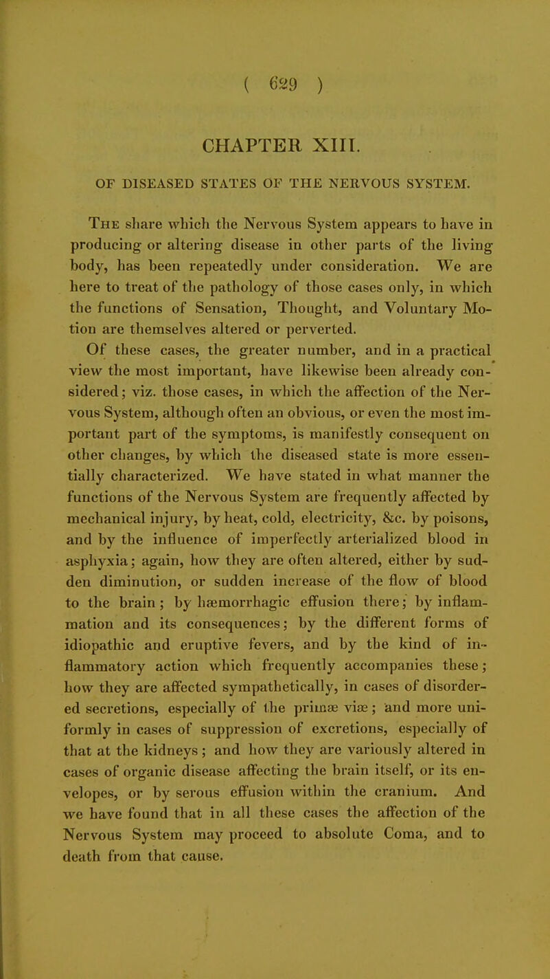 CHAPTER XIII. OF DISEASED STATES OF THE NERVOUS SYSTEM. The share which the Nervous System appears to have in producing or altering disease in other parts of the living body, has been repeatedly under consideration. We are here to treat of the pathology of those cases only, in which the functions of Sensation, Thought, and Voluntary Mo- tion are themselves altered or perverted. Of these cases, the greater number, and in a practical view the most important, have likewise been already con- sidered ; viz. those cases, in which the affection of the Ner- vous System, although often an obvious, or even the most im- portant part of the symptoms, is manifestly consequent on other changes, by which the diseased state is more essen- tially characterized. We have stated in what manner the functions of the Nervous System are frequently affected by mechanical injury, by heat, cold, electricity, &c. by poisons, and by the influence of imperfectly arterialized blood in asphyxia; again, how they are often altered, either by sud- den diminution, or sudden increase of the flow of blood to the brain; by haemorrhagic effusion there; by inflam- mation and its consequences; by the different forms of idiopathic and eruptive fevers, and by the kind of in- flammatory action which frequently accompanies these; how they are affected sympathetically, in cases of disorder- ed secretions, especially of the primas vise; and more uni- formly in cases of suppression of excretions, especially of that at the kidneys ; and how they are variously altered in cases of organic disease affecting the brain itself, or its en- velopes, or by serous effusion within the cranium. And we have found that in all these cases the affection of the Nervous System may proceed to absolute Coma, and to death from that cause.