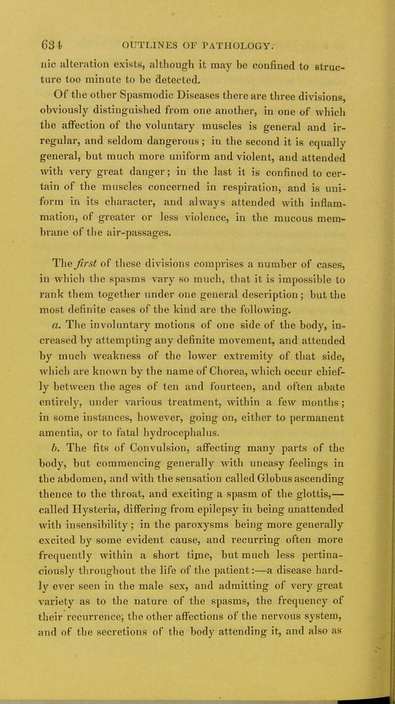 nic alteration exists, altliough it may be confined to struc- ture too minute to be detected. Of the other Spasmodic Diseases there are three divisions, obviously distinguished from one another, in one of which the affection of the voluntary muscles is general and ir- regular, and seldom dangei-ous ; in the second it is equally general, but much more uniform and violent, and attended with very great danger; in the last it is confined to cer- tain of the muscles concerned in respiration, and is uni- form in its character, and always attended with inflam- mation, of greater or less violence, in the mucous mem- brane of the air-passages. The first of these divisions comprises a number of cases, in which the spasms vary so much, that it is impossible to rank them together under one general description; but the most definite cases of the kind are the following. a. The involuntary motions of one side of the body, in- creased by attempting any definite movement, and attended by much weakness of the lower extremity of that side, which are known by the name of Chorea, which occur chief- ly between the ages of ten and fourteen, and often abate entirely, under various treatment, within a few months; in some instances, however, going on, either to permanent amentia, or to fatal hydrocephalus. b. The fits of Convulsion, affecting many parts of the body, but commencing generally with uneasy feelings in the abdomen, .md with the sensation called Globus ascending thence to the throat, and exciting a spasm of the glottis,— called Hysteria, differing from epilepsy in being unattended with insensibility; in the paroxysms being more generally excited by some evident cause, and recurring often more frequently within a short time, but much less pertina- ciously throughout the life of the patient:—a disease hard- ly ever seen in the male sex, and admitting of very great variety as to the nature of the spasms, the frequency of their recurrence^ the other affections of the nervous system, and of the secretions of the body attending it, and also as