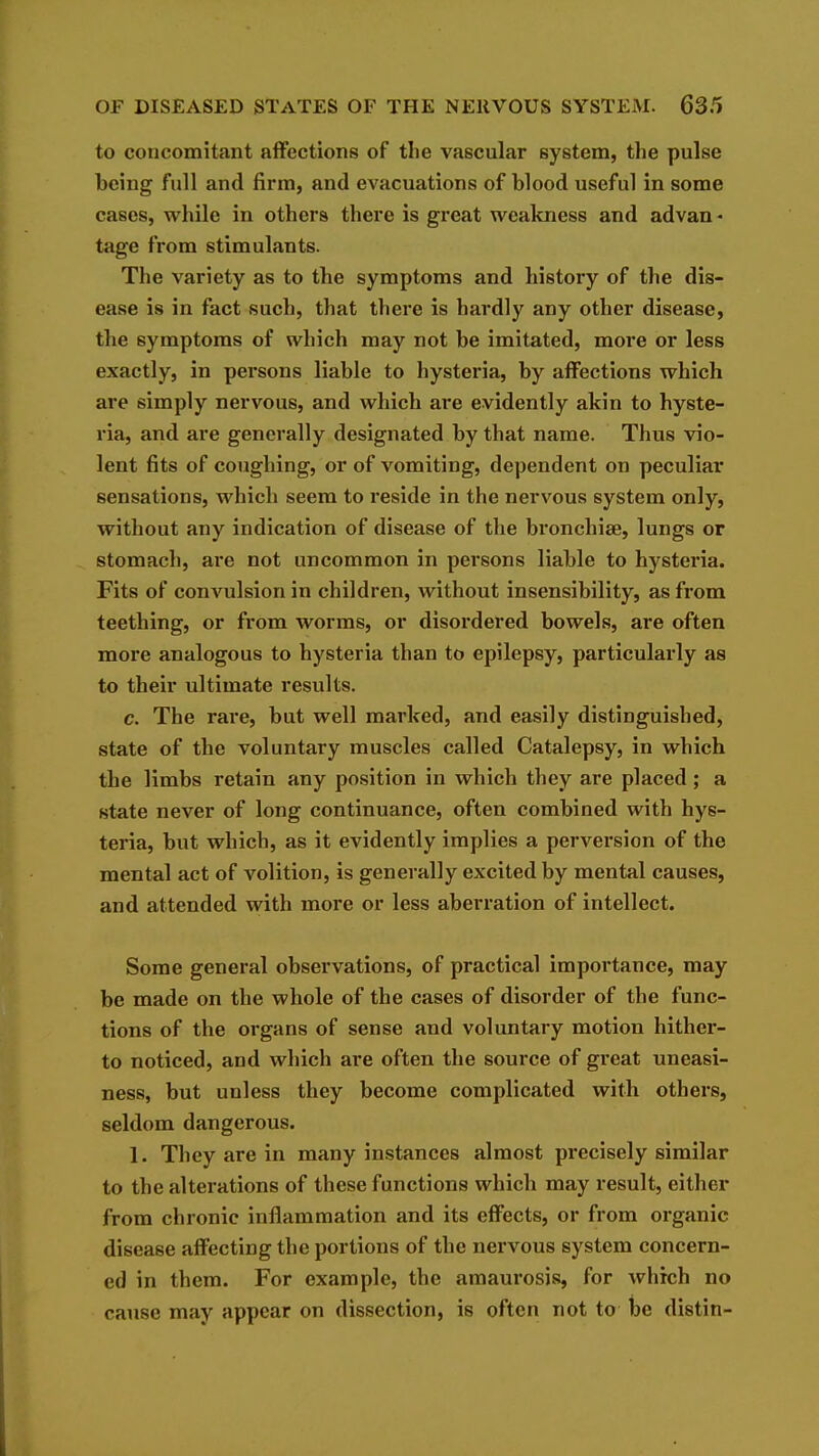 to concomitant affections of the vascular system, the pulse being full and firm, and evacuations of blood useful in some cases, while in others there is great weakness and advan - tage from stimulants. The variety as to the symptoms and history of the dis- ease is in fact such, that there is hardly any other disease, the symptoms of which may not be imitated, more or less exactly, in persons liable to hysteria, by affections which are simply nervous, and which are evidently akin to hyste- ria, and are generally designated by that name. Thus vio- lent fits of coughing, or of vomiting, dependent on peculiar sensations, which seem to reside in the nervous system only, without any indication of disease of the bronchise, lungs or stomach, are not uncommon in persons liable to hysteria. Fits of convulsion in children, without insensibility, as from teething, or from worms, or disordered bowels, are often more analogous to hysteria than to epilepsy, particularly as to their ultimate results. c. The rare, but well marked, and easily distinguished, state of the voluntary muscles called Catalepsy, in which the limbs retain any position in which they are placed; a state never of long continuance, often combined with hys- teria, but which, as it evidently implies a perversion of the mental act of volition, is generally excited by mental causes, and attended with more or less aberration of intellect. Some general observations, of practical importance, may be made on the whole of the cases of disorder of the func- tions of the organs of sense and voluntary motion hither- to noticed, and which are often the source of great uneasi- ness, but unless they become complicated with others, seldom dangerous. 1. They are in many instances almost precisely similar to the alterations of these functions which may result, either from chronic inflammation and its effects, or from organic disease affecting the portions of the nervous system concern- ed in them. For example, the amaurosis, for which no cause may appear on dissection, is often not to be distin-