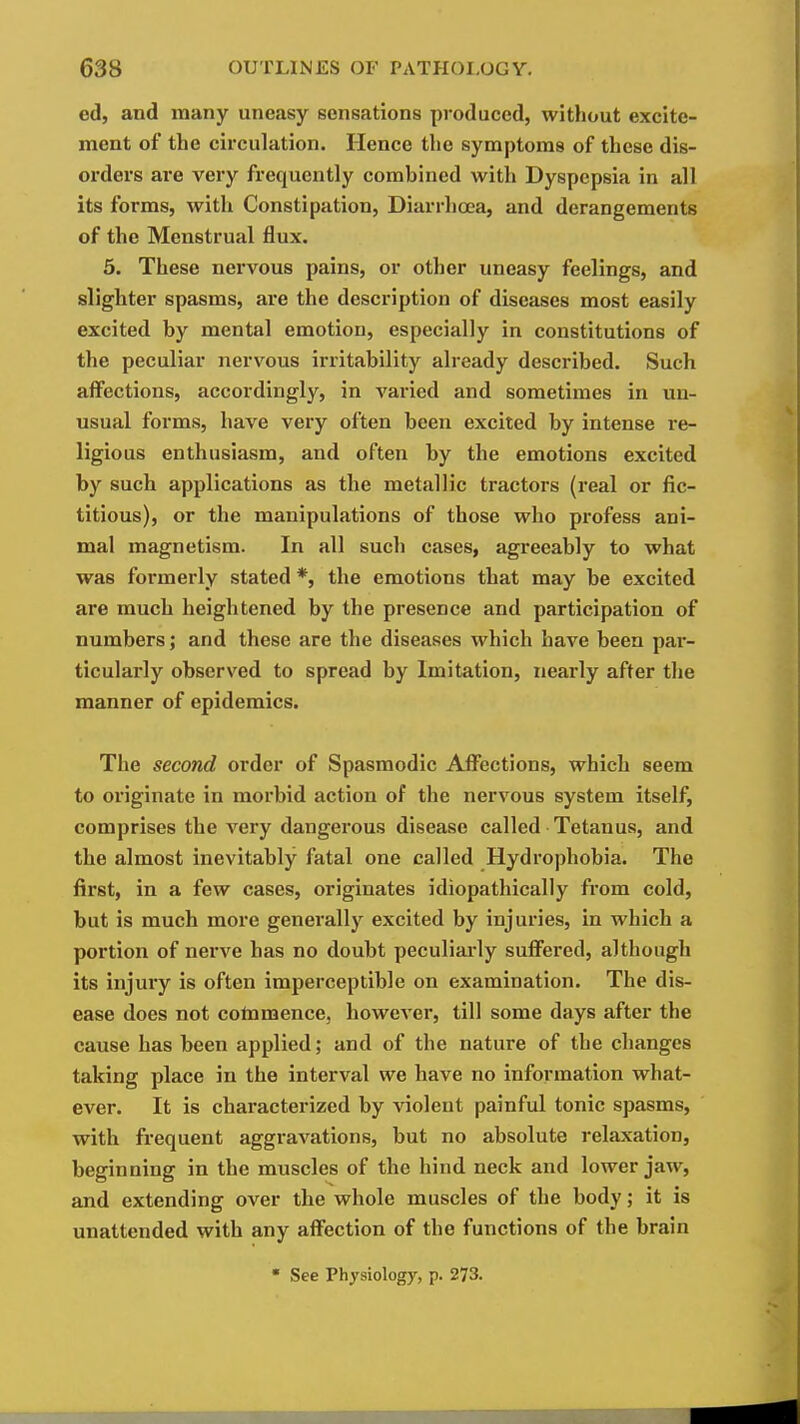 ed, and many uneasy sensations produced, without excite- ment of the circulation. Hence the symptoms of these dis- oi-ders are very frequently combined with Dyspepsia in all its forms, with Constipation, Diarrlicea, and derangements of the Menstrual flux. 5. These nervous pains, or other uneasy feelings, and slighter spasms, are the description of diseases most easily excited by mental emotion, especially in constitutions of the peculiar nervous irritability already described. Such affections, accordingly, in varied and sometimes in un- usual forms, have very often been excited by intense re- ligious enthusiasm, and often by the emotions excited by such applications as the metallic tractors (real or fic- titious), or the manipulations of those who profess ani- mal magnetism. In all such cases, agreeably to what was formerly stated *, the emotions that may be excited are much heightened by the presence and participation of numbers; and these are the diseases which have been par- ticulai'ly observed to spread by Imitation, nearly after the manner of epidemics. The second order of Spasmodic Affections, which seem to originate in morbid action of the nervous system itself, comprises the very dangerous disease called Tetanus, and the almost inevitably fatal one called Hydrophobia. The first, in a few cases, originates idiopathically from cold, but is much more generally excited by injuries, in which a portion of nerve has no doubt peculiai-ly suffered, although its injury is often imperceptible on examination. The dis- ease does not cotnmence, however, till some days after the cause has been applied; and of the nature of the changes taking place in the interval we have no information what- ever. It is characterized by violent painful tonic spasms, with frequent aggravations, but no absolute relaxation, beginning in the muscles of the hind neck and lower jaw, and extending over the whole muscles of the body; it is unattended with any affection of the functions of the brain