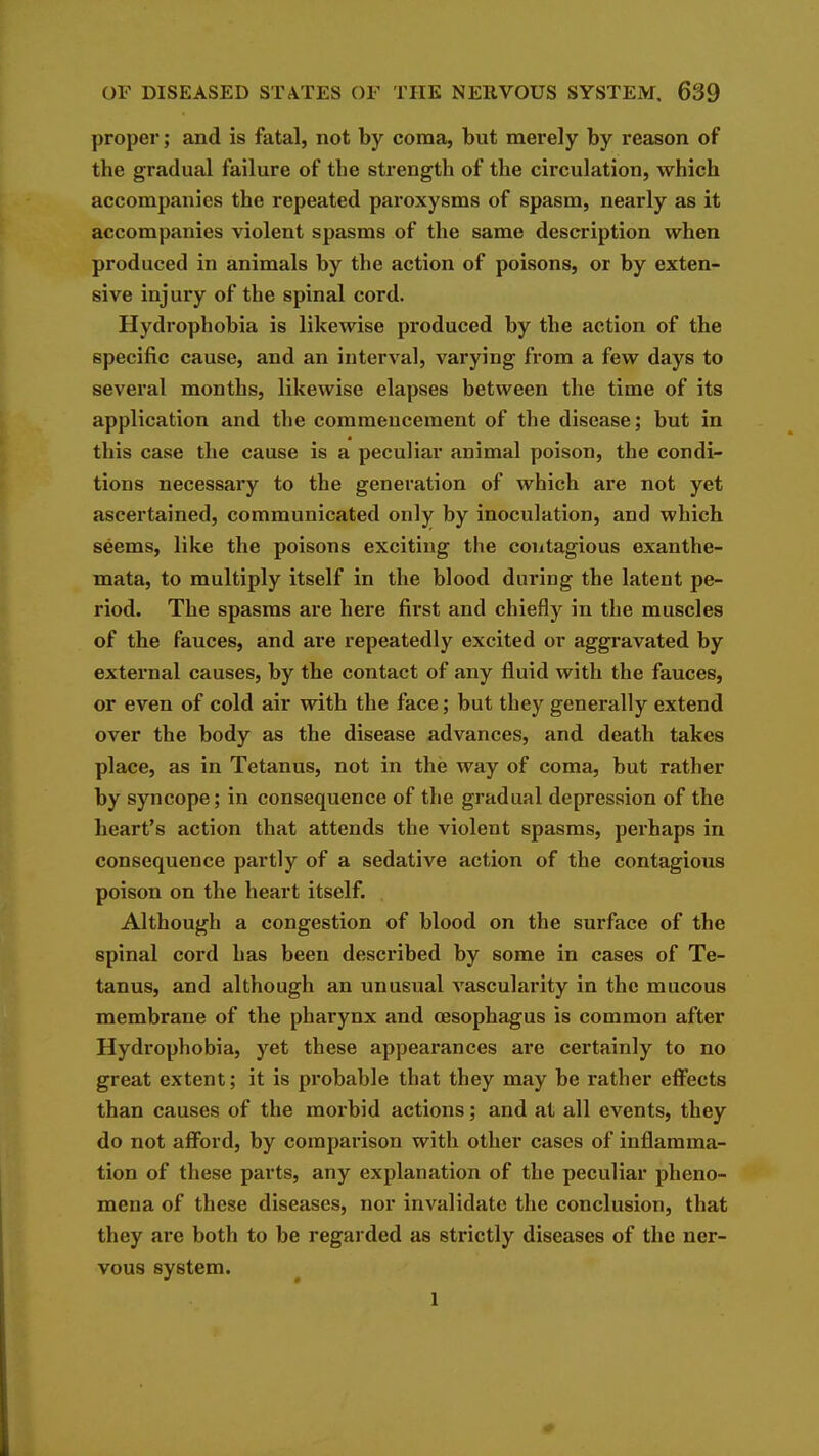 proper; and is fatal, not by coma, but merely by reason of the gradual failure of the strength of the circulation, which accompanies the repeated paroxysms of spasm, nearly as it accompanies violent spasms of the same description when produced in animals by the action of poisons, or by exten- sive injury of the spinal cord. Hydrophobia is likewise produced by the action of the specific cause, and an interval, varying from a few days to several months, likewise elapses between the time of its application and the commencement of the disease; but in this case the cause is a peculiar animal poison, the condi- tions necessary to the generation of which are not yet ascertained, communicated only by inoculation, and which seems, like the poisons exciting the contagious exanthe- mata, to multiply itself in the blood during the latent pe- riod. The spasms are here first and chiefly in the muscles of the fauces, and are repeatedly excited or aggravated by external causes, by the contact of any fluid with the fauces, or even of cold air with the face; but they generally extend over the body as the disease advances, and death takes place, as in Tetanus, not in the way of coma, but rather by syncope; in consequence of the gradual depression of the heart's action that attends the violent spasms, perhaps in consequence partly of a sedative action of the contagious poison on the heart itself. Although a congestion of blood on the surface of the spinal cord has been described by some in cases of Te- tanus, and although an unusual vascularity in the mucous membrane of the pharynx and oesophagus is common after Hydrophobia, yet these appearances are certainly to no great extent; it is probable that they may be rather effects than causes of the morbid actions; and at all events, they do not aff^ord, by comparison with other cases of inflamma- tion of these parts, any explanation of the peculiar pheno- mena of these diseases, nor invalidate the conclusion, that they are both to be regarded as strictly diseases of the ner- vous system. 1 0