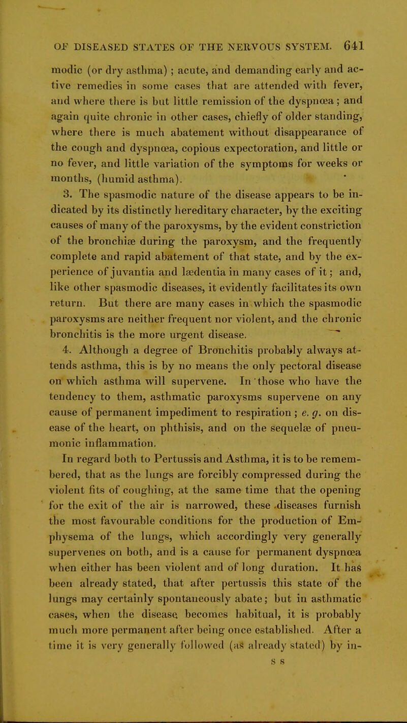 modic (or dry asthma) ; acute, and demanding early and ac- tive remedies in some cases tliat are attended with fever, and where there is but little remission of the dyspnoea ; and again quite chronic in other cases, chiefly of older standing, where there is much abatement without disappearance of the cough and dyspnoea, copious expectoration, and little or no fever, and little variation of the symptoms for weeks or months, (humid asthma). 3. The spasmodic nature of the disease appears to be in- dicated by its distinctly hereditary character, by the exciting causes of many of the paroxysms, by the evident constriction of the bronchise during the paroxysm, and the frequently complete and rapid abatement of that state, and by the ex- perience of juvantia and lasdentia in many cases of it; and, like other spasmodic diseases, it evidently facilitates its own return. But there are many cases in which the spasmodic paroxysms are neither frequent nor violent, and the chronic bronchitis is the more urgent disease. 4. Although a degree of Bronchitis probably always at- tends asthma, this is by no means the only pectoral disease on which asthma will supervene. In those who have the tendency to them, asthmatic paroxysms supervene on any cause of permanent impediment to respiration ; e. g. on dis- ease of the heart, on phthisis, and on the sequelae of pneu- monic inflammation. In regard both to Pertussis and Asthma, it is to be remem- bered, that as the lungs are forcibly compressed during the violent fits of coughing, at the same time that the opening for the exit of the air is narrowed, these .diseases furnish the most favourable conditions for the pi'oduction of Em- physema of the lungs, which accordingly very generally supervenes on both, and is a cause for permanent dyspnoea when either has been violent and of long duration. It has been already stated, that after pertussis this state of the lungs may certainly spontaneously abate; but in asthmatic cases, when the diseasa becomes habitual, it is probably much more permanent after being once established. After a time it is very generally followed (aS already stated) by iu- s s