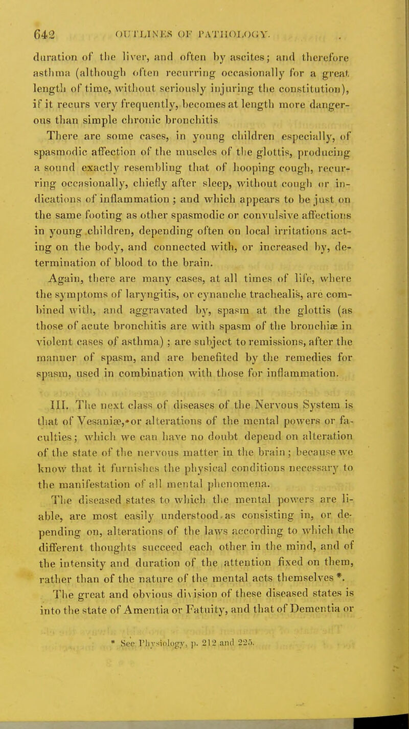 duration of the liver, and often by ascites; and tlierefore asthma (altliough often recurring occasionally for a great lengtli of time, without seriously injuring the constitution), if it recurs very frequently, becomes at length more danger- ous than simple chronic bronchitis Tliere are some cases, in young children especially, of spasmodic affection of the muscles of the glottis, producing a sound exactly resembling that of hooping cough, recur- ring occasionally, chiefly after sleep, without cougli or in- dications of inflammation ; and which appears to be just on the same footing as other spasmodic or convulsive affectioiis in young .children, depending often on local irritations act- ing on the body, and connected with, or increased by, de- termination of blood to the brain. Again, tliere are many cases, at all times of life, where the symptoms of laryngitis, or cynanche trachealis, are com- bined with, and aggravated by, spasm at the glottis (as those of acute bronchitis are with spasm of the bronchiae in violent cases of asthma) ; are subject to remissions, after the manner of spasm, and are benefited by the remedies for spasm, used in combination with those for inflammation. III. The next class of diseases of the Nervous System is that of Vesanise,»or alterations of the mental powers or fa- culties; which we can have no doubt depend on alteration of the state of the nervous matter in the brain; because we know that it furnishes the physical conditions necessary to the manifestation of all mental phenomena. The diseased states to which the mental powers are li- able, are most easily understood.as consisting in, or de- pending on, alterations of the laws according to which the different thoughts succeed each other in the mind, and of the intensity and duration of the attention fixed on them, rather than of the nature of the mental acts themselves *. The great and obvious di\ ision of these diseased states is into the state of Amentia or Fatuity, and that of Dementia or • See I'liysiologr, p. 212,and 225.