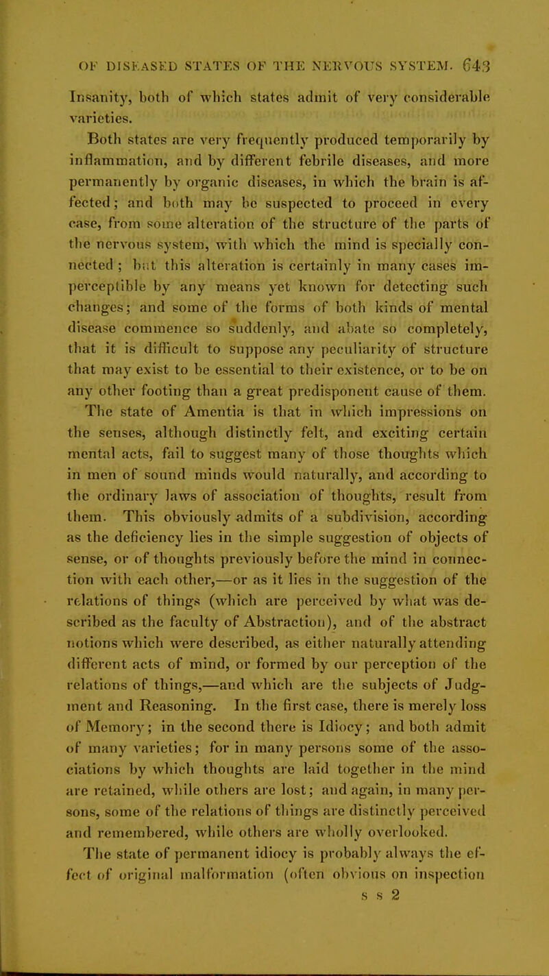 Insanity, both of which states admit of very considerable varieties. Both states are very frequently produced temporarily by inflammation, and by different febrile diseases, and more permanently by organic diseases, in which the brain is af- fected ; and both may bo suspected to proceed in every case, from some alteration of the structure of the parts of the nervous system, with which the mind is specially con- nected ; but this alteration is certainly in many cases im- perceptible by any means yet known for detecting such changes; and some of the forms of both kinds of mental disease commence so s*uddcnly, and abate so completely, that it is difficult to suppose any peculiarity of structure that may exist to be essential to their existence, or to be on any other footing than a great predisponent cause of them. The state of Amentia is that in which impressions on the senses, although distinctly felt, and exciting certain mental acts, fail to suggest many of those thoughts which in men of sound minds would naturally, and according to the ordinary laws of association of thoughts, result from them. This obviously admits of a subdivision, according as the deficiency lies in the simple suggestion of objects of sense, or of thoughts previously before the mind in connec- tion with each other,—or as it lies in the suggestion of the relations of things (which are perceived by what was de- scribed as the faculty of Abstraction), and of the abstract notions which were described, as either naturally attending different acts of mind, or formed by our perception of the relations of things,—and which are the subjects of Judg- ment and Reasoning. In the first case, there is merely loss of Memory; in the second there is Idiocy; and both admit of many varieties; for in many persons some of the asso- ciations by which thoughts are laid together in the mind are retained, while others are lost; and again, in many per- sons, some of the relations of things are distinctly perceived and remembered, while others are wholly overlooked. The state of permanent idiocy is probably always the ef- fect of original malformation (often obvious on inspection s s 2