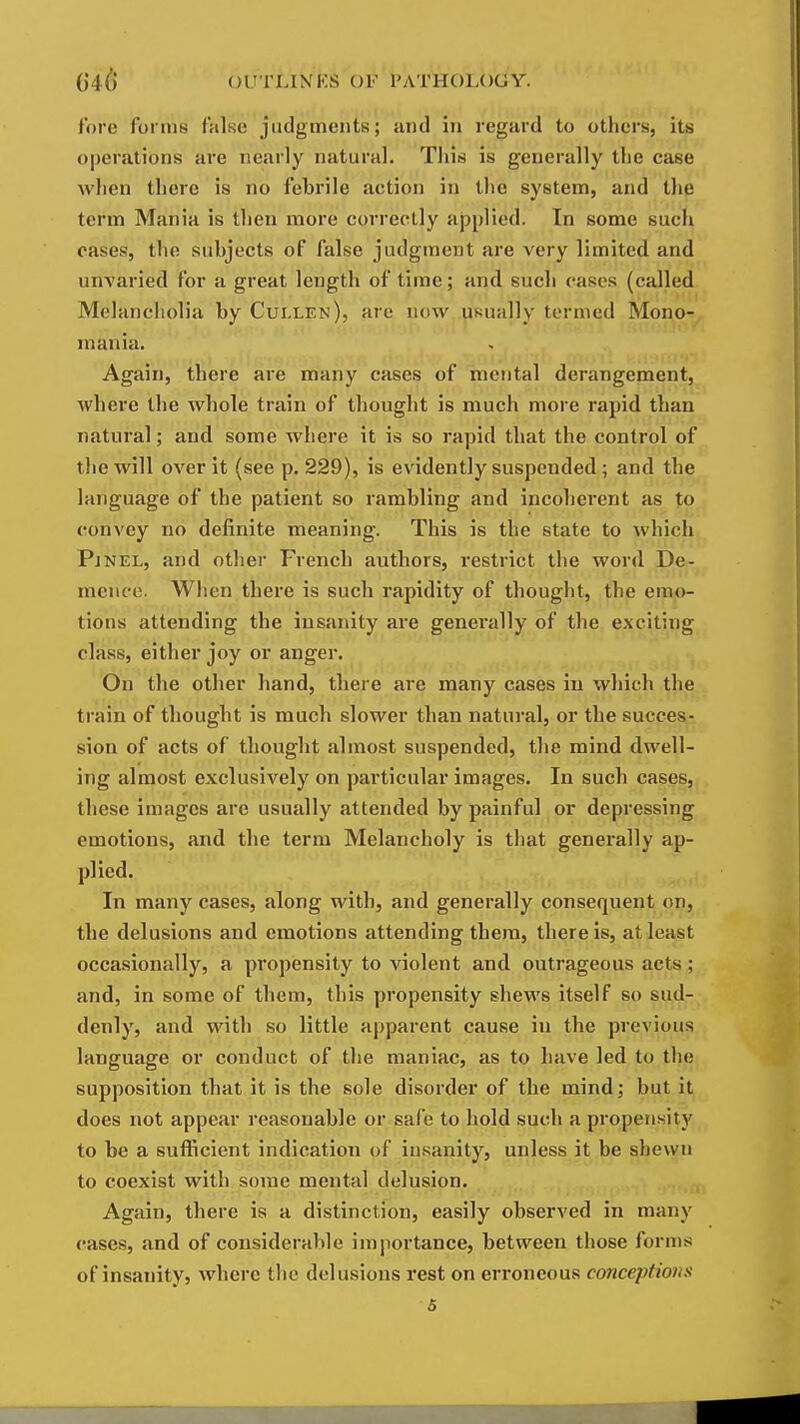 fore forms false judgments; and in regard to others, its operations are nearly natural. This is generally the case when there is no febrile action in the system, and the term Mania is then more correctly applied. In some such cases, the subjects of false judgment are very limited and unvaried for a great length of time; and such cases (called. Melancholia by Cui.len), are now usually termed Mono- mania. Again, there are many cases of mental derangement, where the whole train of thought is much more rapid than natural; and some where it is so rapid that the control of the will over it (see p. 229), is evidently suspended; and the language of the patient so rambling and incoherent as to convey no definite meaning. This is the state to \vhich, Pjnel, and other French authors, I'estrict the word De- mencc. When there is such rapidity of thought, the emo- tions attending the insanity are generally of the exciting class, either joy or anger. On the other band, tbere are many cases iu which the train of thought is much slower than natural, or the succes- sion of acts of thought almost suspended, the mind dwell- ing almost exclusively on particular images. In such cases, these images are usually attended by painful or depressing emotions, and the term Melancholy is that generally ap- plied. In many cases, along with, and generally consequent on, the delusions and emotions attending them, there is, at least occasionally, a propensity to violent and outrageous acts; and, in some of tliem, this propensity shews itself so sud- denly, and with so little apparent cause in the previous language or conduct of the maniac, as to have led to the supposition that it is the sole disorder of the mind; but it does not appear reasonable or safe to hold such a propensity to be a sufficient indication of insanity, unless it be shewn to coexist with some mental delusion. Again, there is a distinction, easily observed in many cases, and of considerable importance, between those forms of insanity, where the delusions rest on erroneous conceptions