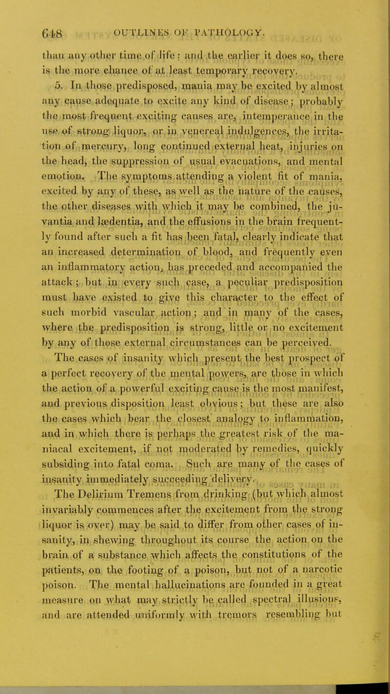 G4.8 ouTUNt;s or PAXHO^^py. lluui siny otlicr time of life: and the earlier it does so, tliere is the more chance of at least temporary recovery. , 5. In those predisposed, mania may be excited by almost auy qapsG: adequate tp excite any kipd of disease ; probably the inost frequent exciting causes ai;^ji intemperance in the use of strong liquor, or.iij vejoere^l indulgences, the irrita- tion of mercury, long continued external heat, injuries on the head, the suppression of usual evacuations, and mental emotiojB. The symptoms attending a violent fit of mania, excited by any of these, as well ^s the nature of the cayses, the other diseases with which it may be combined, the ju- vantia and Isedentia, and the effusions in the bx'ain frequent- ly found after such a fit has been fatal, clearly indicate that an increased determination of blood, and frequently even an inflammatory action^ h^s preceded, and accompanied the attack; but ifl eve^y ;§uqjx,,<!ase, ,a p^cul^ay predisposition must have existed to giv.q this character , to the eflfect of such morbid vascular action; and in many of the cases, where the predisposition is strong, little or no excitement by any of those external circumstances can be perceived. The cases .pf insanil;y whicl^,^present the best prospect a perfect recovery of the ipen^l .ppw;ers,_ are (jhose in which the action of a powerful excituig cause is the most manifest, and previous disposition least obvious; but these are also the cases which bear the closest analogy to inflammation, aud in which there is perhaps the greatest risk of the ma- niacal excitement, if npt moderated by remedies, quickly subsiding into fatal cpma. . §uch are many of the cases of insanity immediatelv succeeding deliAwy.- „^,„^ The Delirium Tremens from drinking (but which almost invariably commences after the excitement from the strong liquor is over) may be said to differ from other cases of in- sanity, in shewing throughout its course the action on the brain pf a substance which affects the constitutions of the patients, on the footing of a poison, but not of a narcotic ])oison. The mental hallucinations are founded in a great measure on what may strictly be called spectral illusions, and are attended uniformly with tremors resembling but