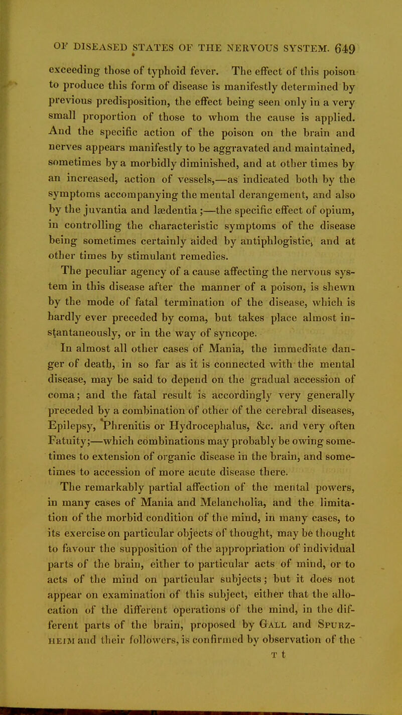 exceeding those of typhoid fever. The effect of this poison to produce this form of disease is manifestly determined by previous predisposition, the eifect being seen only in a very small proportion of those to whom the cause is applied. And the specific action of the poison on the brain and nerves appears manifestly to be aggravated and maintained, sometimes by a morbidly diminished, and at other times by an increased, action of vessels,—as indicated both by the symptoms accompanying the mental derangement, and also by the juvantia and Isedentia;—the specific effect of opium, in controlling the characteristic symptoms of the disease being sometimes certainly aided by antiphlogistic^ and at other times by stimulant remedies. The peculiar agency of a cause affecting the nervous sys- tem in this disease after the manner of a poison, is shewn by the mode of fatal termination of the disease, which is hardly ever preceded by coma, but takes place almost in- stantaneously, or in the way of syncope. In almost all other cases of Mania, the immediate dan- ger of death, in so far as it is connected with- the mental disease, may be said to depend on the gradual accession of coma; and the fatal result is accordingly very generally preceded by a combination of other of the cerebral diseases. Epilepsy, *Phrenitis or Hydrocephalus, &c. and very often Fatuity;—which combinations may probably be owing some- times to extension of organic disease in the brain, and some- times to accession of more acute disease there. The remarkably partial affection of the mental powers, in many cases of Mania and Melancholia, and the limita- tion of the morbid condition of the mind, in many cases, to its exercise on particular objects of thought, may be thought to favour the supposition of the a])propriation of individual parts of the brain, either to particular acts of mind, or to acts of the mind on particular subjects; but it does not appear on examination of this subject, either that the allo- cation of the different operations of the mind, in the dif- ferent parts of the brain, proposed by Gall and Spurz- HEiM and their followers, is confirmed by observation of the T t