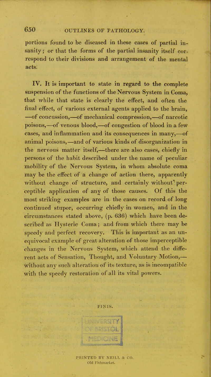 portions found to be diseased in these cases of partial in- sanity ; or that the forms of the partial insanity itself cor- respond to their divisions and arrangement of the mental acts. IV. It is important to state in regard to the complete suspension of the functions of the Nervous System in Coma, that while that state is clearly the effect, and often the final effect, of various external agents applied to the brain, —of concussion,—of mechanical compression,—of narcotic poisons,—of venous blood,—of congestion of blood in a few cases, and inflammation and its consequences in many,—of animal poisons,—and of various kinds of disorganization in the nervous matter itself,—there are also cases, chiefly in persons of the habit described under the name of peculiar mobility of the Nervous System, in whom absolute coma may be the efi^ect of a change of action there, apparently without change of structure, and certainly without' per- ceptible application of any of those causes. Of this the most striking examples are in the cases on record of long continued stupor, occurring chiefly in women, and in the circumstances stated above, (p. 636) which have been de- scribed as Hysteric Coma; and from which there maybe speedy and perfect recovery. This is important as an un- equivocal example of great alteration of those imperceptible changes in the Nervous System, wliich attend the diffe- rent acts of Sensation, Thought, and Voluntary Motion,— without any such alteration of its texture, as is incompatible with the speedy restoration of all its vital powers. FINIS. PRINTED BY NF.ILL & CO. Old Flshmnrket.