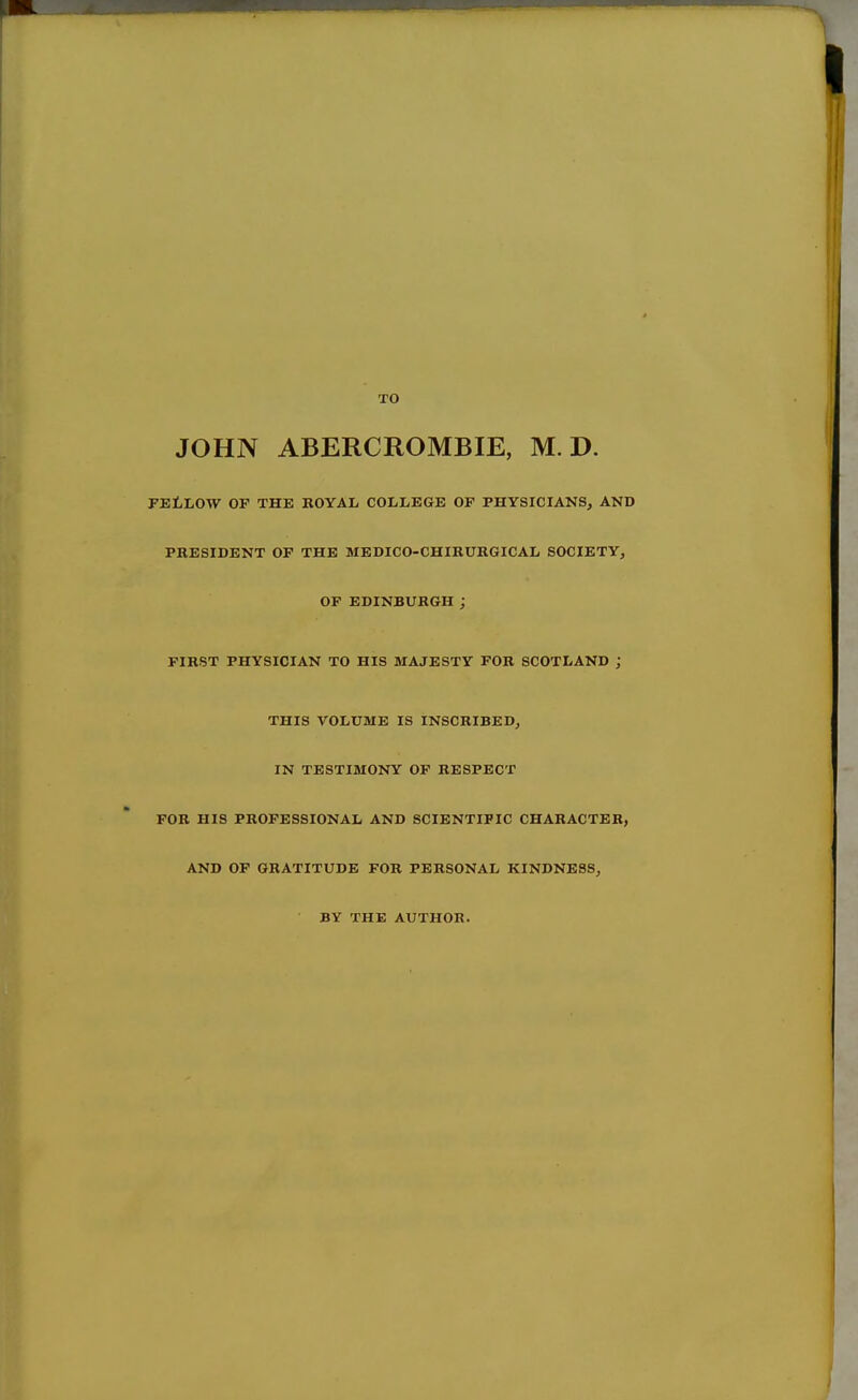 TO JOHN ABERCROMBIE, M. D. FEliLOW OF THE ROYAL COLIiEGE OF PHYSICIANS, AND PRESIDENT OF THE MEDICO-CHIRURGICAL SOCIETY, OF EDINBURGH ; FIRST PHYSICIAN TO HIS MAJESTY FOR SCOTLAND ; THIS VOLUME IS INSCRIBED, IN TESTIMONY OF RESPECT FOR HIS PROFESSIONAL AND SCIENTIFIC CHARACTER, AND OF GRATITUDE FOR PERSONAL KINDNESS, BY THE AUTHOR.