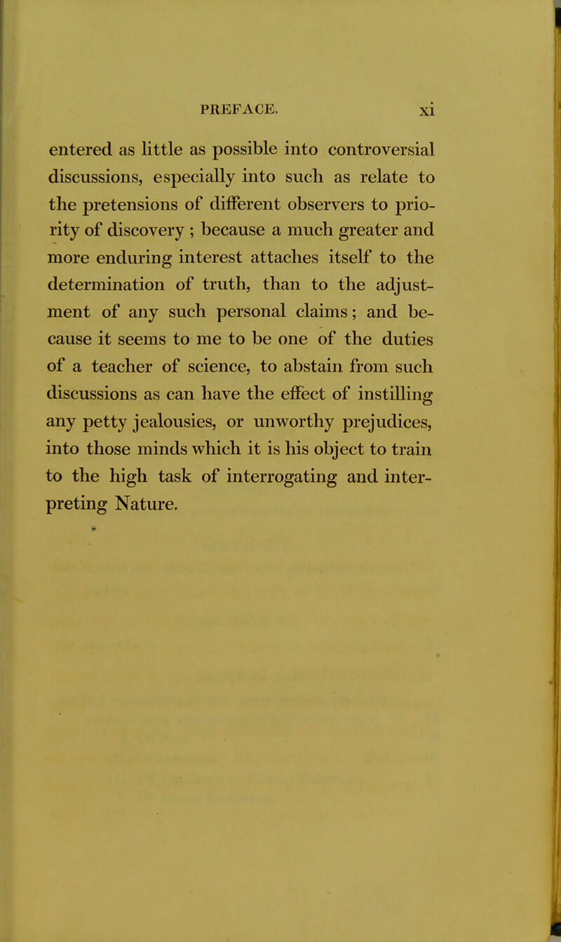 entered as little as possible into controversial discussions, especially into such as relate to the pretensions of dilferent observers to prio- rity of discovery ; because a much greater and more enduring interest attaches itself to the determination of truth, than to the adjust- ment of any such personal claims; and be- cause it seems to me to be one of the duties of a teacher of science, to abstain from such discussions as can have the effect of instilling any petty jealousies, or unworthy prejudices, into those minds which it is his object to train to the high task of interrogating and inter- preting Nature.