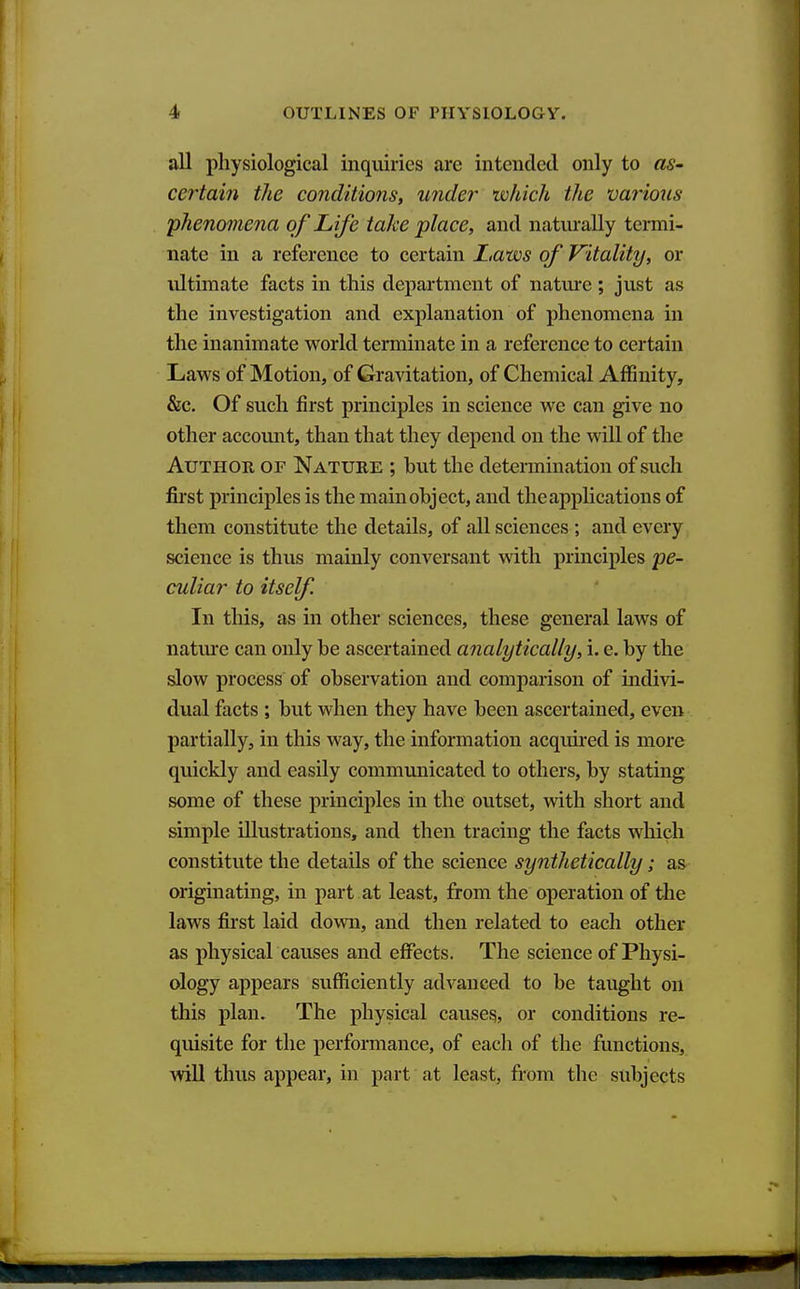 all physiological inquiries are intended only to as- certain the conditions, under which the various phenomena of Life take place, and naturally termi- nate in a reference to certain Laws of Vitality, or ultimate facts in this department of nature; just as the investigation and explanation of phenomena in the inanimate world terminate in a reference to certain Laws of Motion, of Gravitation, of Chemical Affinity, &c. Of such first principles in science we can give no other accomit, than that they depend on the will of the Author of Nature ; hut the detennination of such first principles is the mainohject, and the applications of them constitute the details, of all sciences ; and every science is thus mainly conversant with prmciples pe- culiar to itself. In this, as in other sciences, these general laws of natm-e can only be ascertained analytically, i. e. by the slow process of observation and comparison of indivi- dual facts ; but when they have been ascertained, even partially, in this way, the information acqim-ed is more quickly and easily communicated to others, by stating some of these principles in the outset, with short and simple illustrations, and then tracing the facts which constitute the details of the science synthetically; as originating, in part at least, from the operation of the laws first laid down, and then related to each other as physical causes and effects. The science of Physi- ology appears sufficiently advanced to be taught on this plan. The physical causey, or conditions re- quisite for the performance, of each of the functions, will thus appear, in part at least, from the subjects
