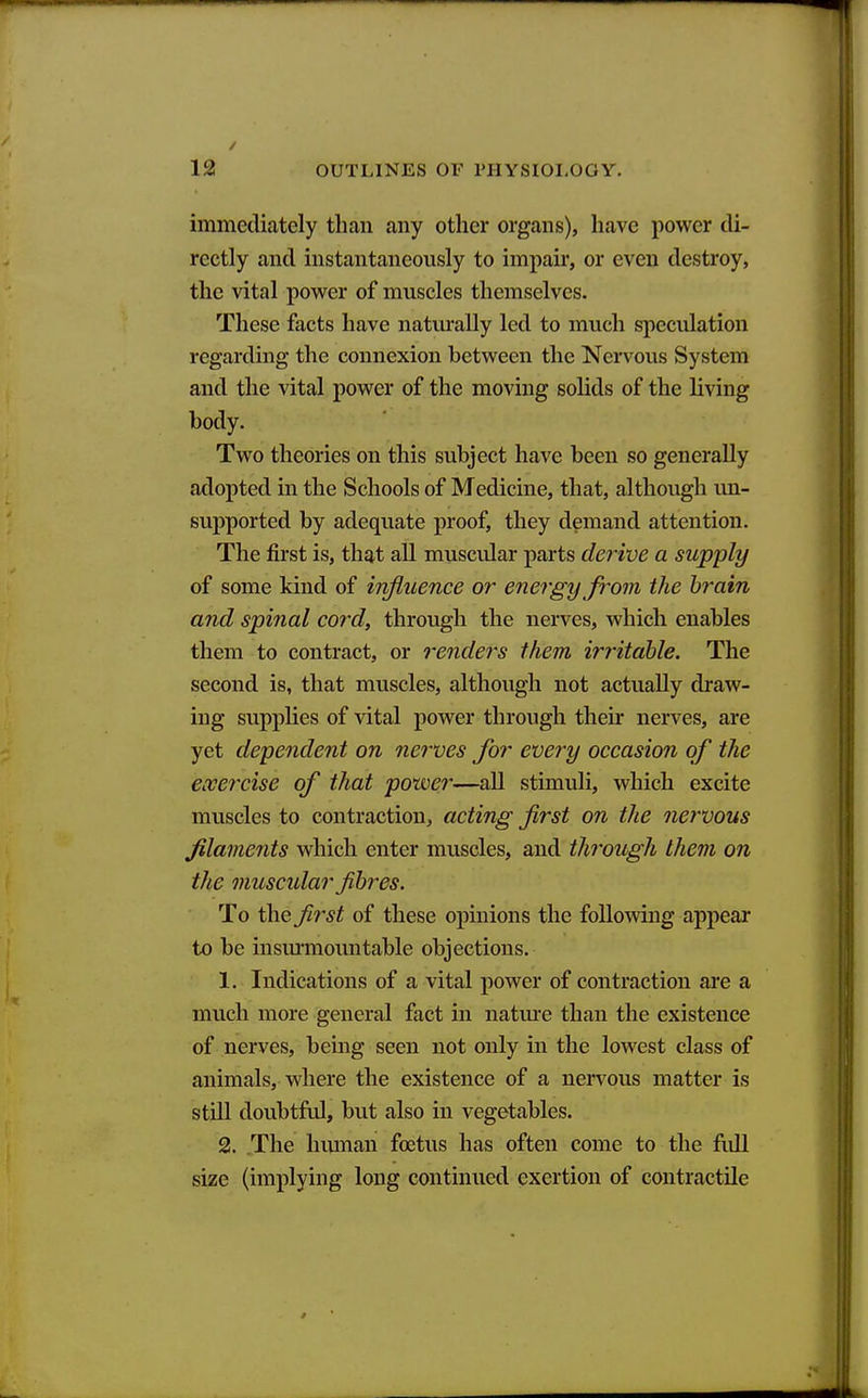 immediately than any other organs), have power di- rectly and instantaneously to impau*, or even destroy, the vital power of muscles themselves. These facts have naturally led to much speculation regarding the connexion between the Nervous System and the vital power of the moving solids of the living body. Two theories on this subject have been so generally adopted in the Schools of Medicine, that, although un- supported by adequate proof, they demand attention. The first is, that all muscular parts derive a supply of some kind of influence or energy from the brain and spinal cord, through the nerves, which enables them to contract, or renders ihem irritable. The second is, that muscles, although not actually draw- ing supplies of vital power through their nerves, are yet dependent on nerves for every occasion of the exercise of that power—all stimuli, which excite muscles to contraction, acting first on the nervous filaments which enter muscles, and through them on the muscular fibres. To the first of these opinions the follomng appear to be insm'mountable objections. 1. Indications of a vital power of contraction are a much more general fact in natm'e than the existence of nerves, being seen not only in the lowest class of animals, where the existence of a nervous matter is still doubtful, but also in vegetables. 2. The human foetus has often come to the fidl size (implying long continued exertion of contractile