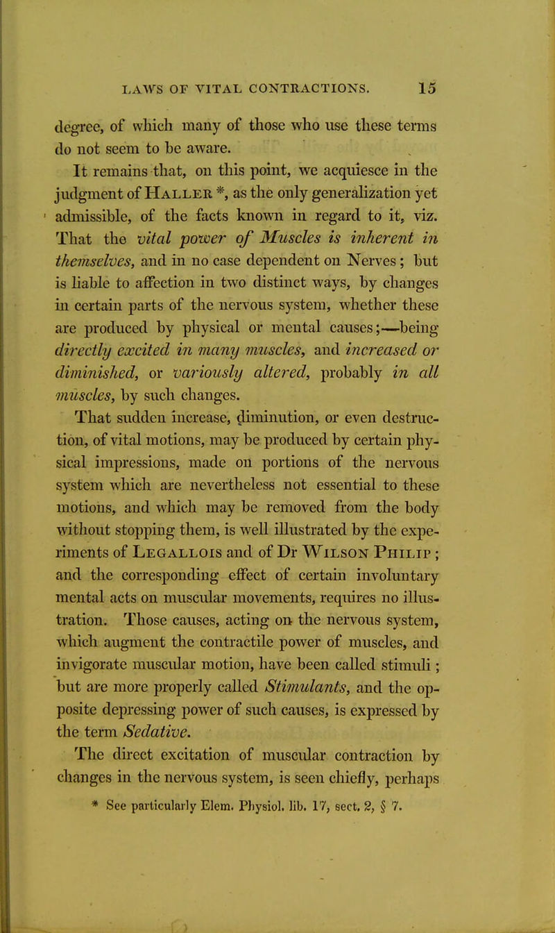 degree, of which many of those who use these temis do not seem to be aware. It remains that, on this point, we acquiesce in the judgment of Haller *, as the only generahzation yet ' admissible, of the facts known in regard to it, viz. That the vital power of Muscles is inherent in themselves, and in no case dependent on Nerves; but is hable to affection in two distinct ways, by changes in certain parts of the nervous system, whether these are produced by physical or mental causes;—being directly excited in many muscles, and increased or diminished, or variously altered, probably in all muscles, by such changes. That sudden increase, diminution, or even destruc- tion, of vital motions, may be produced by certain phy- sical impressions, made on portions of the nervous system which are nevertheless not essential to these motions, and which may be removed from the body without stopping them, is well illustrated by the expe- riments of Legallois and of Dr Wilson Philip ; and the corresponding effect of certain involuntary mental acts on muscular movements, requires no illus- tration. Those causes, acting on the nervous system, which augment the contractile power of muscles, and invigorate muscidar motion, have been called stimuli; but are more properly called Stimulants, and the op- posite depressing power of such causes, is expressed by the term Sedative. The direct excitation of muscular contraction by changes in the nervous system, is seen chiefly, perhaps * See particularly Elem. Physiol, lib. 17, sect. 2, § 7.