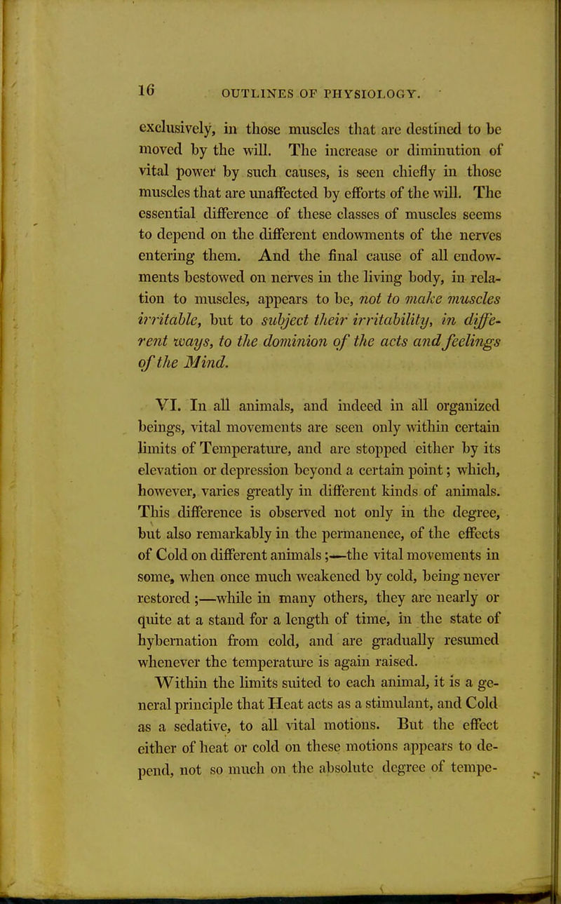 exclusively, in those muscles that are destined to be moved by the will. The increase or diminution of vital povi^er by such causes, is seen chiefly in those muscles that are miaffected by efforts of the will. The essential difference of these classes of muscles seems to depend on the different endowments of the nerves entering them. And the final cause of all endow- ments bestowed on nerves in the living body, in rela- tion to muscles, appears to be, not to make muscles irritahle, but to subject their instability, in diffe- rent ways, to the dominion of the acts and feelings of the Mind. VI. In all animals, and indeed in all organized beings, vital movements are seen only within certain limits of Temperatiu*e, and are stopped either by its elevation or depression beyond a certain point; which, however, varies greatly in different kinds of animals. This difference is observed not only in the degree, but also remarkably in the peraianence, of the effects of Cold on different animals;—the vital movements in some, when once much weakened by cold, being never restored ;—while in many others, they are nearly or quite at a stand for a length of time, in the state of hybernation from cold, and are gradually resumed whenever the temperatm-e is again raised. Within the limits suited to each animal, it is a ge- neral principle that Heat acts as a stimulant, and Cold as a sedative, to all vital motions. But the effect either of heat or cold on these motions appears to de- pend, not so much on the absolute degree of tempe-