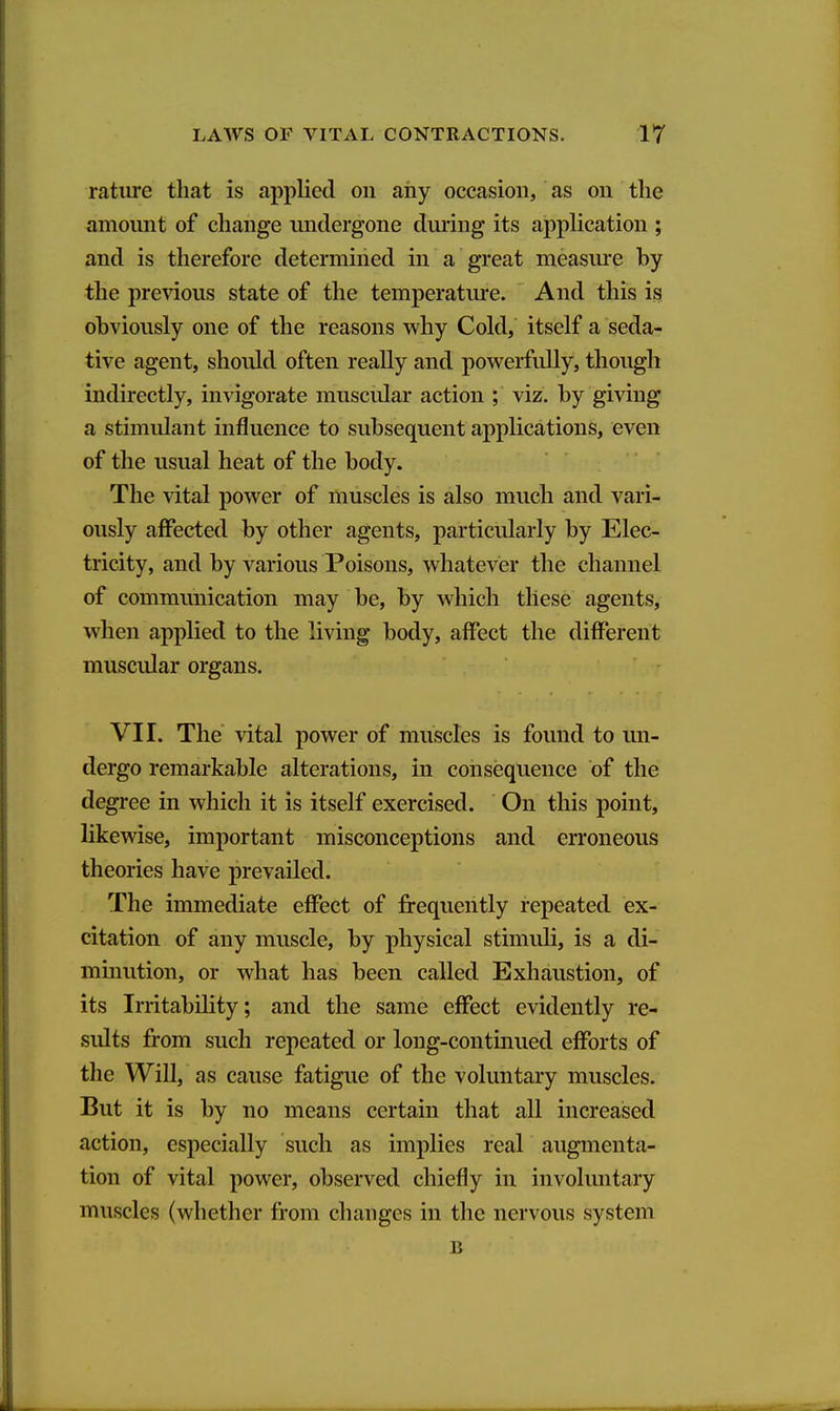 ratiire that is applied on any occasion, as on the amount of change undergone duiing its apphcation ; and is therefore determined in a great measure by the previous state of the temperature. And this is obviously one of the reasons why Cold, itself a seda- tive agent, should often really and powerfully, though indirectly, invigorate muscular action ; viz. by giving a stimulant influence to subsequent applications, even of the usual heat of the body. The vital power of muscles is also much and vari- ously affected by other agents, particularly by Elec- tricity, and by various Poisons, whatever the channel of communication may be, by which these agents, when applied to the living body, affect the different muscular organs. VII. The vital power of muscles is found to un- dergo remarkable alterations, in consequence of the degree in which it is itself exercised. On this point, likewise, important misconceptions and erroneous theories have prevailed. The immediate effect of frequently repeated ex- citation of any muscle, by physical stimuli, is a di- minution, or what has been called Exhaustion, of its Irritability; and the same effect evidently re- sults from such repeated or long-continued efforts of the Will, as cause fatigue of the voluntary muscles. But it is by no means certain that all increased action, especially such as implies real augmenta- tion of vital power, observed chiefly in involuntary muscles (whether from changes in the nervous system B