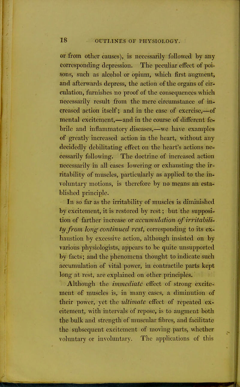 or from other causes), is necessarily followed by any Corresponding depression. The peculiar effect of poi- sons, such as alcohol or opium, which first augment, and afterwards depress, the action of the organs of cir- culation, flirnishes no proof of the consequences which necessarily result from the mere circumstance of in- creased action itself; and in the case of exercise,—of mental excitement,—and in the course of different fe- brile and inflammatory diseases,—we have examples of greatly increased action in the heart, without any decidedly debilitating effect on the heart's actions ne- cessarily following. The doctrine of increased action necessarily in all cases lowering or exhausting the ir- ritability of muscles, particularly as applied to the in- voluntary motions, is therefore by no means an esta- blished principle. In so far as the irritability of muscles is diminished by excitement, it is restored by rest; but the supposi- tion of farther increase or accumulation ofirritabilu ty from long continued rest, corresponding to its ex- haustion by excessive action, although insisted on by various physiologists, appears to be quite unsupported by facts; and the phenomena thought to indicate such accumulation of vital power, in contractile parts kept long at rest, are explained on other principles. Although the immediate effect of strong excite- ment of muscles is, in many cases, a diminution of their power, yet the idtimate effect of repeated ex- citement, with intervals of repose, is to augment both the bulk and strength of muscidar fibres, and facilitate the subsequent excitement of moving parts, whether voluntary or involuntary. The applications of tliis