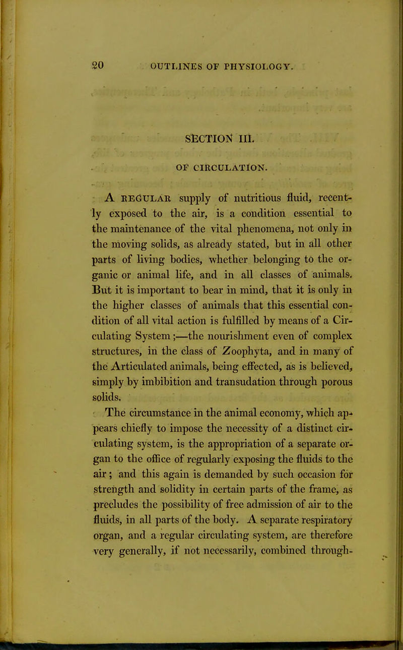 SECTION IIL OF CIRCULATION. A EEGULAU supply of nutritious fluid, recent- ly exposed to the air, is a condition essential to the maintenance of the vital phenomena, not only in the moving solids, as already stated, but in all other parts of living bodies, whether belonging to the or- ganic or animal life, and in all classes of animals. But it is important to bear in mind, that it is only in the higher classes of animals that this essential con- dition of all vital action is fulfilled by means of a Cir- culating System;—the noiuishment even of complex structures, in the class of Zoophyta, and in many of the Articulated animals, being effected, as is believed, simply by imbibition and transudation through porous sohds. The circumstance in the animal economy, which ap^ pears chiefly to impose the necessity of a distinct cir- culating system, is the appropriation of a separate or- gan to the office of regularly exposing the fluids to the air; and this again is demanded by such occasion for strength and solidity in certain parts of the frame, as precludes the possibility of free admission of air to the fluids, in all parts of the body. A separate respuatory organ, and a regidar circulating system, are therefore very generally, if not necessarily, combined through-