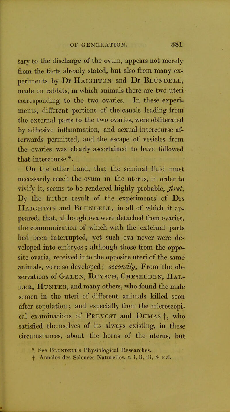sary to the discharge of the ovum, appears not merely from the facts already stated, but also from many ex- periments by Dr Haighton and Dr Blundell, made on rabbits, in which animals there are two uteri corresponding to the two ovaries. In these experi- ments, different portions of the canals leading from the external parts to the two ovaries, were obliterated by adhesive inflammation, and sexual intercoiu-se af- terwards permitted, and the escape of vesicles from the ovaries was clearly ascertained to have followed that intercourse *. On the other hand, that the seminal fluid must necessarily reach the ovum in the uterus, in order to vivify it, seems to be rendered highly probable, first. By the farther result of the experiments of Drs HAIGHT0^^ and Blundell, in all of which it ap- peared, that, although ova were detached from ovaries, the communication of which with the external parts had been interrupted, yet such ova never were de- veloped into embryos ; although those from the oppo- site ovaria, received into the opposite uteri of the same animals, were so developed; secondly. From the ob- servations of Galen, Ruysch, Cheselden, Hal- LER, Hunter, and many others, who found the male semen in the uteri of different animals killed soon after copulation ; and especially from the microscopi- cal examinations of Prevost and Dumas f, who satisfied themselves of its always existing, in these circumstances, about the honis of the uterus, but * See Blundell's Physiological Researches, \ Annales dea Sciences Naturellcs, t. i, ii, iii, xvi.