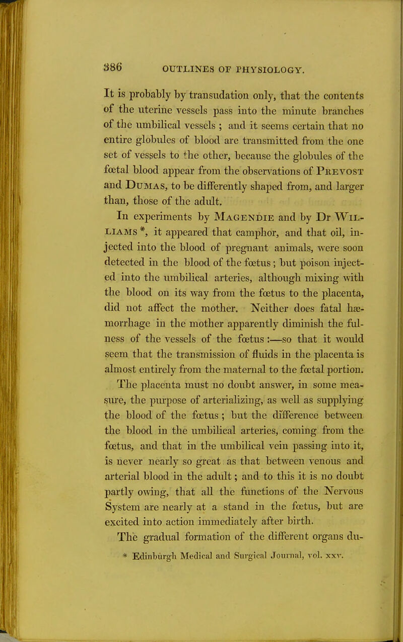 S86 It is probably by transudation only, that the contents of the uterine vessels pass into the minute branches of the umbilical vessels ; and it seems certain that no entire globules of blood are transmitted from the one set of vessels to the other, because the globules of the fcetal blood appear from the observations of Pkevost and Dumas, to be differently shaped from, and larger than, those of the adidt. In experiments by Magendie and by Dr Wil- liams *, it appeared that camphor, and that oil, in- jected into the blood of pregnant animals, were soon detected in the blood of the foetus; but poison inject- ed into the umbilical arteries, although mixing with the blood on its way from the foetus to the placenta, did not affect the mother. Neither does fatal hse- morrhage in the mother apparently diminish the ful- ness of the vessels of the foetus:—so that it would seem that the transmission of fluids in the placenta is almost entirely from the maternal to the foetal portion. The placenta must no doubt answer, in some mea- sure, the pm'pose of arterializing, as well as supplying the blood of the foetus ; but the difference between the blood in the umbilical arteries, coming from the foetus, and that in the umbilical vein passing into it, is never nearly so great as that between venous and arterial blood in the adult; and to this it is no doubt partly owng, that all the fimctions of the Nervous System are nearly at a stand in the foetus, but are excited into action immediately after birth. The gradual formation of the different organs du- * Edinburgh Medical and Surgical Jounial, vol. xxv.