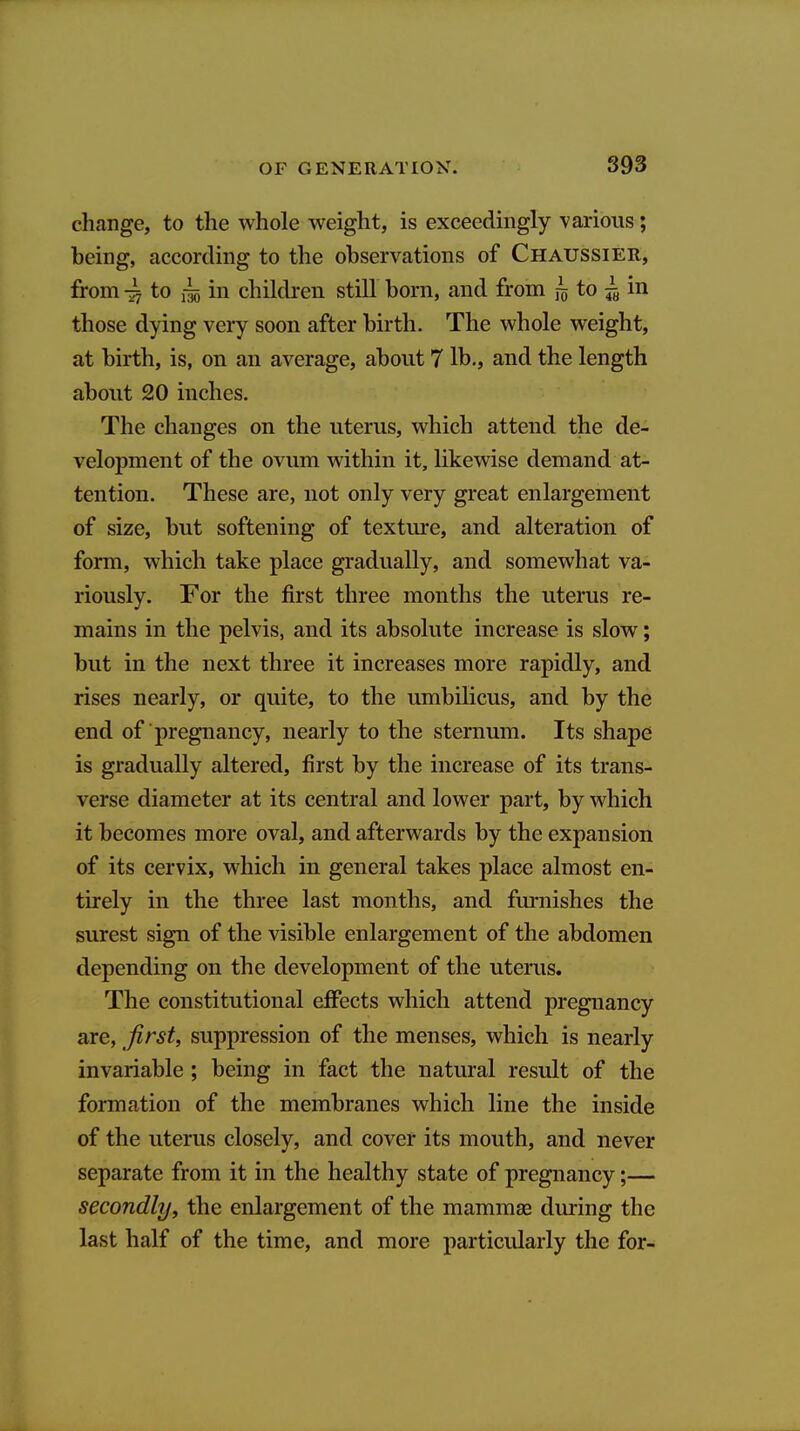 cliange, to the whole weight, is exceedingly various; being, according to the observations of Chaussier, from to ilo in children stiU born, and from lo to ^ in those dying very soon after birth. The whole weight, at birth, is, on an average, about 7 Ih., and the length about 20 inches. The changes on the uterus, which attend the de- velopment of the ovum within it, likewise demand at- tention. These are, not only very great enlargement of size, but softening of texture, and alteration of form, which take place gradually, and somewhat va- riously. For the first three months the uterus re- mains in the pelvis, and its absolute increase is slow; but in the next three it increases more rapidly, and rises nearly, or quite, to the umbilicus, and by the end of pregnancy, nearly to the sternum. Its shape is gradually altered, first by the increase of its trans- verse diameter at its central and lower part, by which it becomes more oval, and afterwards by the expansion of its cervix, which in general takes place almost en- tirely in the three last months, and furnishes the surest sign of the visible enlargement of the abdomen depending on the development of the uterus. The constitutional effects which attend pregnancy are, first, suppression of the menses, which is nearly invariable ; being in fact the natural result of the formation of the membranes which line the inside of the uterus closely, and cover its mouth, and never separate from it in the healthy state of pregnancy;— secondly, the enlargement of the mammae during the last half of the time, and more particularly the for-