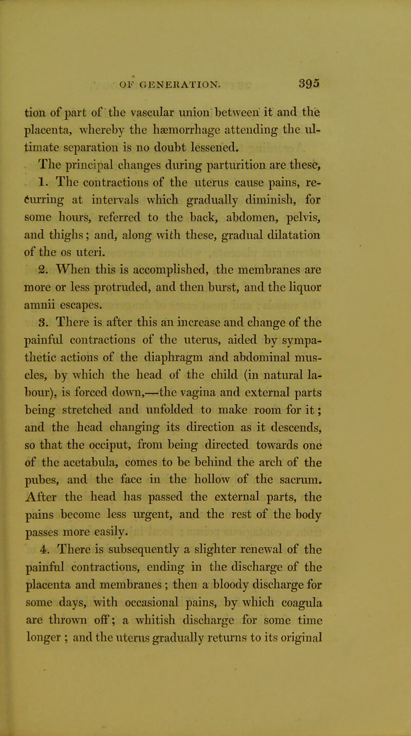 tion of part of the vascular union between it and the placenta, whereby the haemorrhage attending the ul- timate separation is no doubt lessened. The principal changes during parturition are these, 1. The contractions of the uterus cause pains, re- 6iu:ring at intervals which gradually diminish, for some hours, referred to the back, abdomen, pelvis, and thighs; and, along with these, gradual dilatation of the OS uteri. 2. When this is accomplished, the membranes are more or less protruded, and then burst, and the liquor amnii escapes. 3. There is after this an increase and change of the painfid contractions of the uterus, aided by sympa- thetic actions of the diaphragm and abdominal mus- cles, by which the head of the child (in natural la- bour), is forced down,—the vagina and external parts being stretched and unfolded to make room for it; and the head changing its direction as it descends, so that the occiput, from being directed towards one of the acetabula, comes to be behind the arch of the pubes, and the face in the hollow of the sacrum. After the head has passed the external parts, the pains become less urgent, and the rest of the body passes more easily. 4. There is subsequently a slighter renewal of the painful contractions, ending in the discharge of the placenta and membranes ; then a bloody discharge for some days, with occasional pains, by which coagula are thrown off; a whitish discharge for some time longer ; and the uterus gradually returns to its original