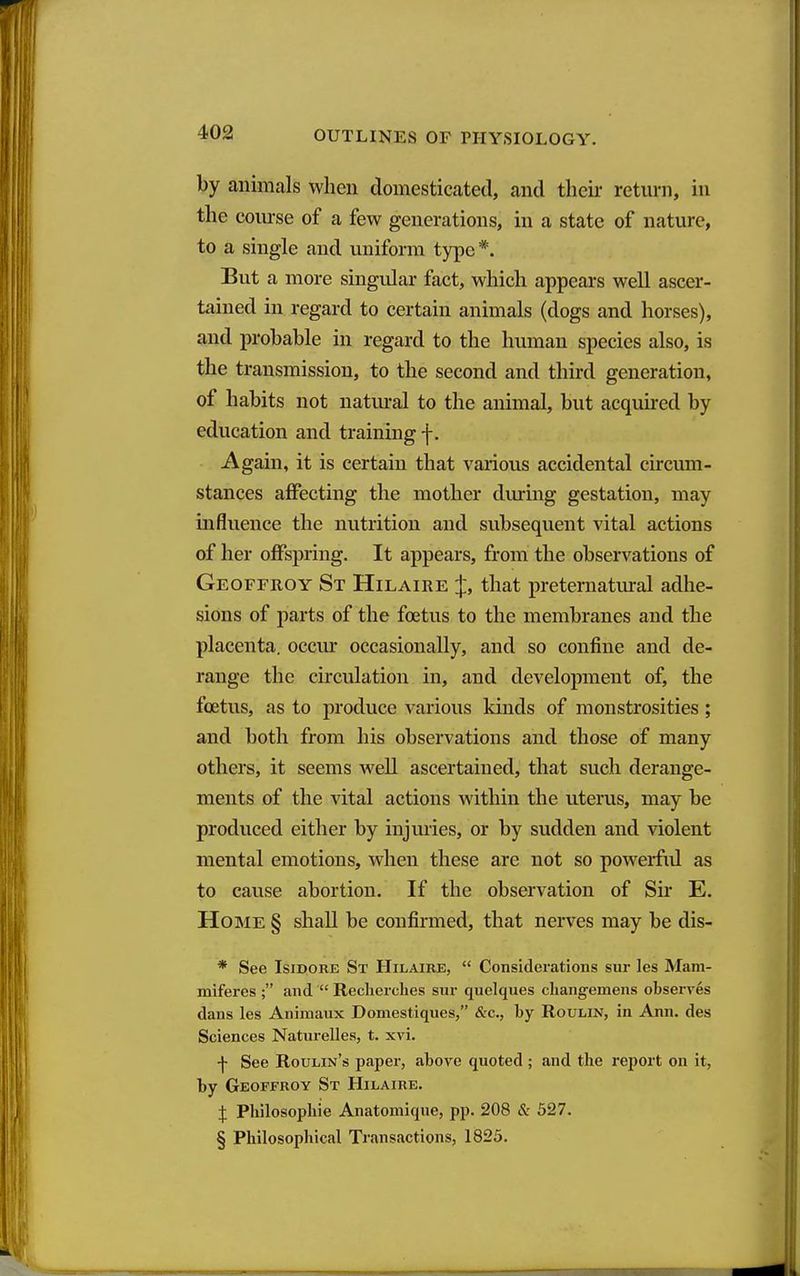 by animals when domesticated, and their return, in the course of a few generations, in a state of nature, to a single and uniform type *. But a more singidar fact, which appears well ascer- tained in regard to certain animals (dogs and horses), and probable in regard to the human species also, is the transmission, to the second and third generation, of habits not natural to the animal, but acquired by education and training f. Again, it is certain that various accidental circmn- stances affecting the mother during gestation, may influence the nutrition and subsequent vital actions of her offspring. It appears, from the observations of Geoffroy St Hilaire J, that preternatural adhe- sions of parts of the foetus to the membranes and the placenta, occur occasionally, and so confine and de- range the circulation in, and development of, the foetus, as to produce various kinds of monstrosities; and both from his observations and those of many others, it seems well ascertained, that such derange- ments of the vital actions within the uterus, may be produced either by injuries, or by sudden and violent mental emotions, when these are not so powerfid as to cause abortion. If the observation of Sir E. Ho]\iE § shall be confirmed, that nerves may be dis- * See Isidore St Hilaire,  Considerations sur les Mani- miferes ; and  Recherclies sur quelques changemens observes dans les Animaux Domestiques, &c., by Roulin, in Ann. des Sciences Naturelles, t. xvi. f See Roulin's paper, above quoted ; and the report on it, by Geoffroy St Hilaire. :J: Philosopliie Anatomique, pp. 208 & 527. § Philosophical Transactions, 1823.