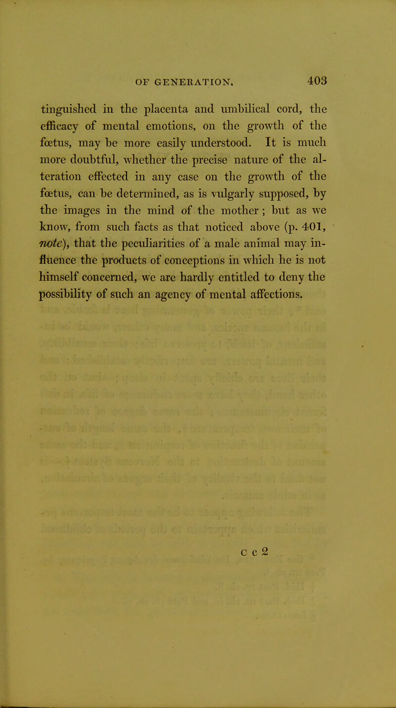 tiliguished in the placenta and umbilical cord, the efficacy of mental emotions, on the growth of the foetus, may he more easily understood. It is much more doubtful, whether the precise natm-e of the al- teration effected in any case on the growth of the foetus, can be determined, as is vulgarly supposed, by the images in the mind of the mother; but as we know, from such facts as that noticed above (p. 401, note)i that the peculiarities of a male animal may in- fluence the products of conceptions in which he is not himself concerned, we are hardly entitled to deny the possibility of such an agency of mental affections. c c 2