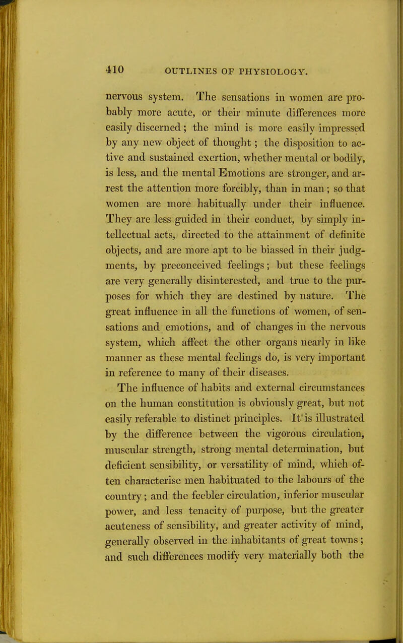 nervous system. The sensations in women are pro- bably more acute, or their minute differences more easily discerned; the mind is more easily impressed by any new object of thought; the disposition to ac- tive and sustained exertion, whether mental or bodily, is less, and the mental Emotions are stronger, and ar- rest the attention more forcibly, than in man ; so that women are more habitually under their influence. They are less guided in their conduct, by simply in- tellectual acts, directed to the attainment of definite objects, and are more apt to be biassed in their judg- ments, by preconceived feelings; but these feelings are very generally disinterested, and true to the pur- poses for which they are destined by natm-e. The great influence in all the functions of women, of sen- sations and emotions, and of changes in the nervous system, which affect the other organs nearly in hke manner as these mental feelings do, is very important in reference to many of their diseases. The influence of habits and external circumstances on the human constitution is obviously great, but not easily referable to distinct principles. It'is illustrated by the difference between the vigorous circidation, muscular strength, strong mental determination, but deficient sensibihty, or versatility of mind, which of- ten characterise men habituated to the labours of the country; and the feebler circulation, inferior muscular power, and less tenacity of purpose, but the greater acuteness of sensibility, and greater activity of mind, generally observed in the inhabitants of great towns; and such differences modify very materially both the