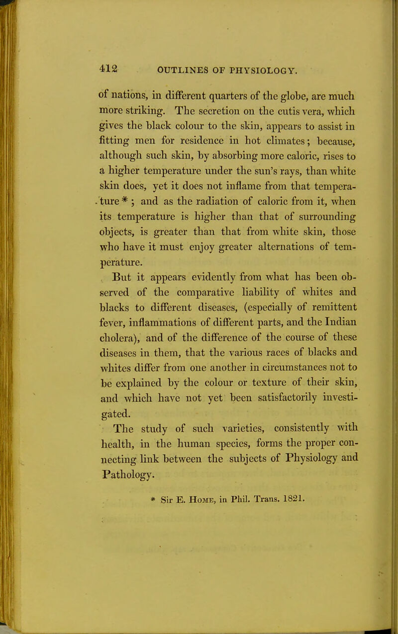 of nations, in different quarters of the globe, are much more striking. The secretion on the cutis vera, which gives the black colour to the skin, appears to assist in fitting men for residence in hot climates; because, although such skin, by absorbing more caloric, rises to a higher temperature under the sun's rays, than white skin does, yet it does not inflame from that tempera- ture * ; and as the radiation of caloric from it, when its temperature is higher than that of surrounding objects, is greater than that from white skin, those who have it must enjoy greater alternations of tem- perature. . But it appears evidently from what has been ob- served of the comparative liability of whites and blacks to diflPerent diseases, (especially of remittent fever, inflammations of different parts, and the Indian cholera), and of the difference of the course of these diseases in them, that the various races of blacks and whites differ from one another in circumstances not to be explained by the colour or texture of their skin, and which have not yet been satisfactorily investi- gated. The study of such varieties, consistently with health, in the human species, forms the proper con- necting hnk between the subjects of Physiology and Pathology. * Sir E. Home, ia PliU. Trans. 182L
