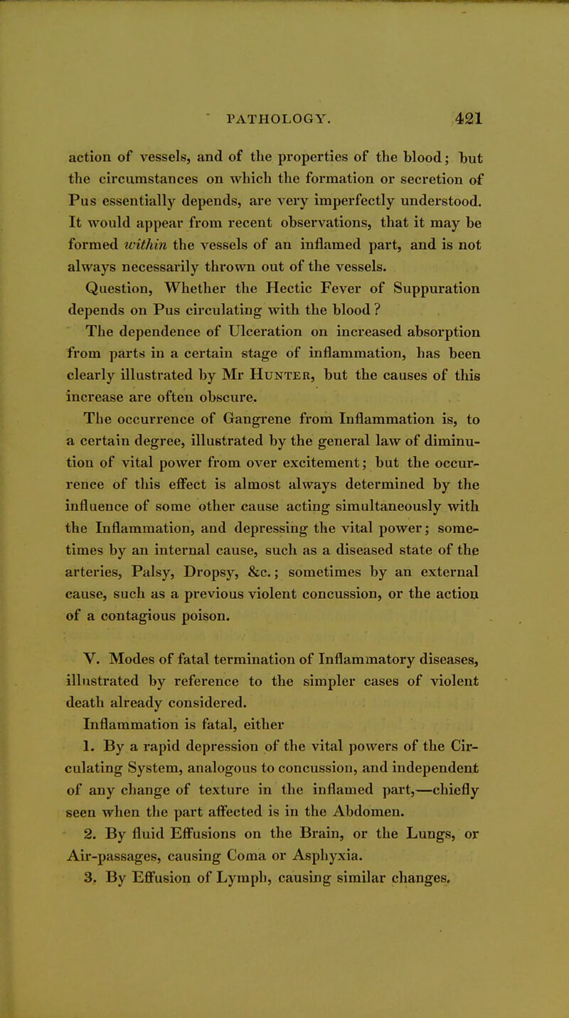 action of vessels, and of the properties of the blood; but the circumstances on which the formation or secretion of Pus essentially depends, are very imperfectly understood. It would appear from recent observations, that it may be formed ivithin the vessels of an inflamed part, and is not always necessarily thrown out of the vessels. Question, Whether the Hectic Fever of Suppuration depends on Pus circulating with the blood ? The dependence ef Ulceration on increased absorption from parts in a certain stage of inflammation, has been clearly illustrated by Mr Hunter, but the causes of this increase are often obscure. The occurrence of Gangrene from Inflammation is, to a certain degree, illustrated by the general law of diminu- tion of vital power from over excitement; but the occur- rence of this efiect is almost always determined by the influence of some other cause acting simultaneously with the Inflammation, and depressing the vital power; some- times by an internal cause, such as a diseased state of the arteries, Palsy, Dropsy, &c.; sometimes by an external cause, such as a previous violent concussion, or the action of a contagious poison. V. Modes of fatal termination of Inflammatory diseases, illustrated by reference to the simpler cases of violent death already considered. Inflammation is fatal, either 1. By a rapid depression of the vital powers of the Cii- culating System, analogous to concussion, and independent of any change of texture in the inflamed part,—chiefly seen when the part affected is in the Abdomen. 2. By fluid Eff^usions on the Brain, or the Lungs, or Air-passages, causing Coma or Asphyxia. 3. By Eflfusion of Lymph, causing similar changes.