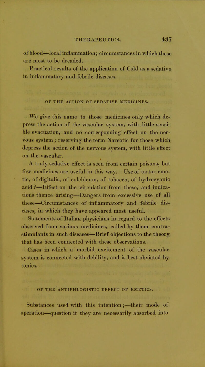 of blood—local inflammation; circumstances in which these are most to be dreaded. Practical results of the application of Cold as a sedative in inflammatory and febrile diseases. OF THE ACTION OF SEDATIVE MEDICINES. We give this name to those medicines only which de- press the action of the vascular system, with little sensi- ble evacuation, and no corresponding effect on the ner- vous system ; reserving the term Narcotic for those which depress the action of the nervous system, with little effect on the vascular. A truly sedative eff'ect is seen from certain poisons, but few medicines are useful in this way. Use of tartar-eme- tic, of digitalis, of colchicum, of tobacco, of hydrocyanic acid ?—Eff'ect on the circulation from these, and indica- tions thence arising—Dangers from excessive use of all these—Circumstances of inflammatory and febrile dis- eases, in which they have appeared most useful. Statements of Italian physicians in regard to the efi^ects observed from various medicines, called by them contra- stimulants in such diseases—Brief objections to the theory that has been connected with these observations. Cases in which a morbid excitement of the vascular system is connected with debility, and is best obviated by tonics. OF THE ANTIPHLOGISTIC EFFECT OF EMETICS. Substances used with this intention;—their mode of operation—question if they are necessarily absorbed into