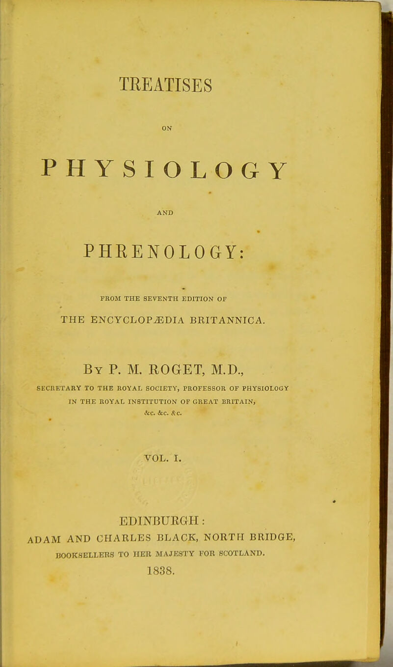 ON PHYSIOLOGY AND PHRENOLOGY: FROM THE SEVENTH EDITION OF THE ENCYCLOPEDIA BRITANNICA. By p. M. ROGET, M.D., SECnETARY TO THE ROYAL SOCIETY, PROFESSOR OF PHYSIOLOGY IN THE ROYAL INSTITUTION OF GREAT BRITAIN, ^£C. 4ic. fiC. VOL. I. EDINBUEGH: ADAM AND CHARLES BLACK, NORTH BRIDGE, BOOKSELLERS TO HER MAJESTY FOR SCOTLAND. 1838.