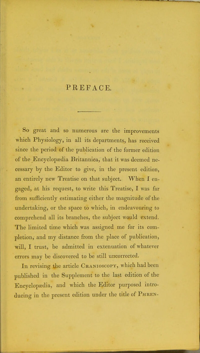 PREFACE. So great and so numerous are the improvements ■which Physiology, in all its departments, has received since the period of the publication of the former edition of the Encyclopaedia Britanniea, that it was deemed ne- cessary by the Editor to give, in the present edition, an entirely new Treatise on that subject. When I en- gaged, at his request, to write this Treatise, I was far from sufl&ciently estimating either the magnitude of the undertaking, or the space to which, in endeavouring to comprehend all its branches, the subject would extend. The limited time which was assigned me for its com- pletion, and my distance from the place of publication, will, I trust, be admitted in extenuation of whatever errors may be discovered to be still uncorrected. In revising the article Cbanioscopy, which had been published in the Supplement to the last edition of the Encyclopaidia, and which the Editor purposed intro- ducing in the present edition under the title of Phren-