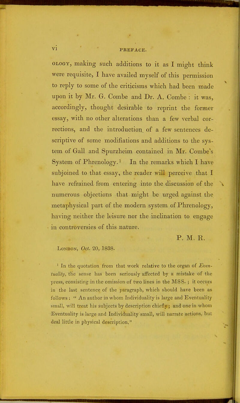 VI OLOGY, making such additions to it as I might think were requisite, I have availed myself of this permission to reply to some of the criticisms which had been made upon it by Mr. G. Combe and Dr. A. Combe : it was, accordingly, thought desirable to reprint the former essay, with no other alterations than a few verbal cor- rections, and the introduction of a few sentences de- scriptive of some modifiations and additions to the sys- tem of Gall and Spurzheim contained in Mr. Combe's System of Phrenology. ^ In the remarks which I have subjoined to that essay, the reader will perceive that I have refrained from entering into the discussion of the numerous objections that might be urged against the metaphysical part of the modern system of Phrenology, having neither the leisure nor the inclination to engage in controversies of this nature. P. M. R. London, Oct. 20, 1838. ' In the quotation from that work relative to the organ of Even- tuality, tKe sense has been seriously affected by a mistake of the press, consisting in the omission of two lines in the MSS. ; it occurs in the last sentence of the paragraph, which should have been as follows :  An author in whom Individuality is large and Eventuality small, will treat his subjects by description chiefly; and one in whom Eventuality is large and Individuality small, will narrate actions, but deal little in physical description.
