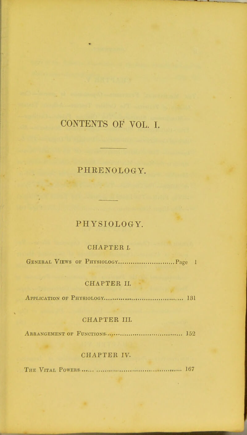 PHRENOLOaY. PHYSIOLOGY. CHAPTER I. General Views of Physiology Page I CHAPTER II. Application of Physiology 131 CHAPTER III, Arrangement of Functions ... 152 CHAPTER IV. The Vital Powers 167