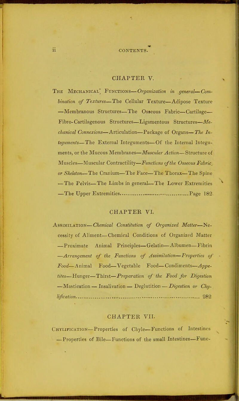 CHAPTER V. The Mechanical' Functions—Organization in general—Com- bination of Textures—The Cellular Texture—Adipose Texture —Membranous Structures—The Osseous Fabric—Cartilage— Fibre-Cartilngenous Structures—Ligamentous Structures—Me- chanical Connexions—Articulation—Package of Organs—The In- teguments—The External Integuments—Of the Internal Integu- ments, or the Mucous Membranes—Muscular Action—Structure of Muscles—Muscular Contractility—Functions of the Osseous Fabric, or Skeleton—The Cranium—The Face—The Thorax—The Spine —The Pelvis—The Limbs in general—The Lower Extremities —The Upper Extremities Page 182. CHAPTER VL Assimilation—Chemical Constitution of Organized Matter—Ne- cessity of Aliment—Chemical Conditions of Organized Matter —Proximate Animal Principles—Gelatin—Albumen—Fibrin —Arrangement of the Functions of Assimilation—Properties of Food—Animal Food—Vegetable Food—Condiments—Appe- tites—Hunger—Thirst—Preparation of the Food for Digestion —Mastication — Insalivation—Deglutition — Digestion or Chy- lification 282 CHAPTER VII. Chxlification—Properties of Chyle—Functions of Intestines —Properties of Bile—Functions of the small Intestines—Func-