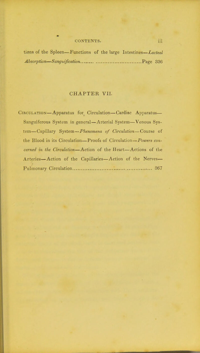 tions of the Spleen—Functions of the large Intestines—Lacteal Absorption—Sanguification Page 336 CHAPTER VII. Circulation—Apparatus for Circulation—Cardiac Apparatus— Sanguiferous System in general—Arterial System—Venous Sys- tem—Capillary System—Phenomena of Circulation—Course of the Blood in its Circulation—Proofs of Circulation—Powers con- cerned in the Circulation—Action of the Heart—Actions of the Arteries—Action of the Capillaries—Action of the Nerves— Pulmonary Circulation 367