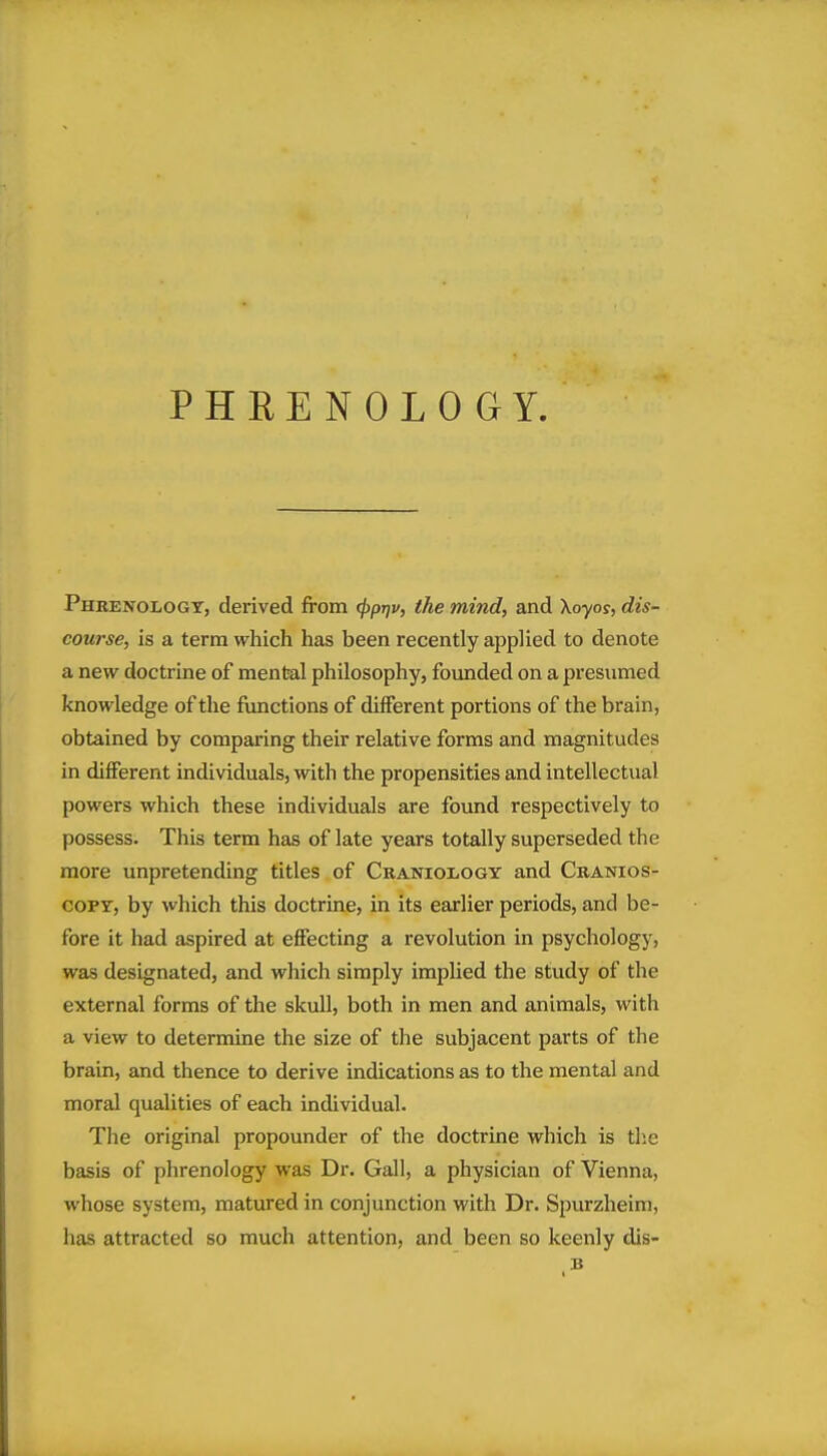 PHRENOLOGY. Phrenology, derived from 4>P^^} f'he mind, and Xoyor, dis- course, is a term which has been recently applied to denote a new doctrine of mental philosophy, founded on a presumed knowledge of the fimctions of different portions of the brain, obtained by comparing their relative forms and magnitudes in different individuals, with the propensities and intellectual powers which these individuals are found respectively to possess. This term has of late years totally superseded the more unpretending titles of Craniology and Cranios- coPY, by which this doctrine, in its earlier periods, and be- fore it had aspired at effecting a revolution in psychology, was designated, and which simply implied the study of the external forms of the skull, both in men and animals, with a view to determine the size of the subjacent parts of the brain, and thence to derive indications as to the mental and moral qualities of each individual. The original propounder of the doctrine which is tlie basis of phrenology was Dr. Gall, a physician of Vienna, whose system, matured in conjunction with Dr. Spurzheim, has attracted so much attention, and been so keenly dis-