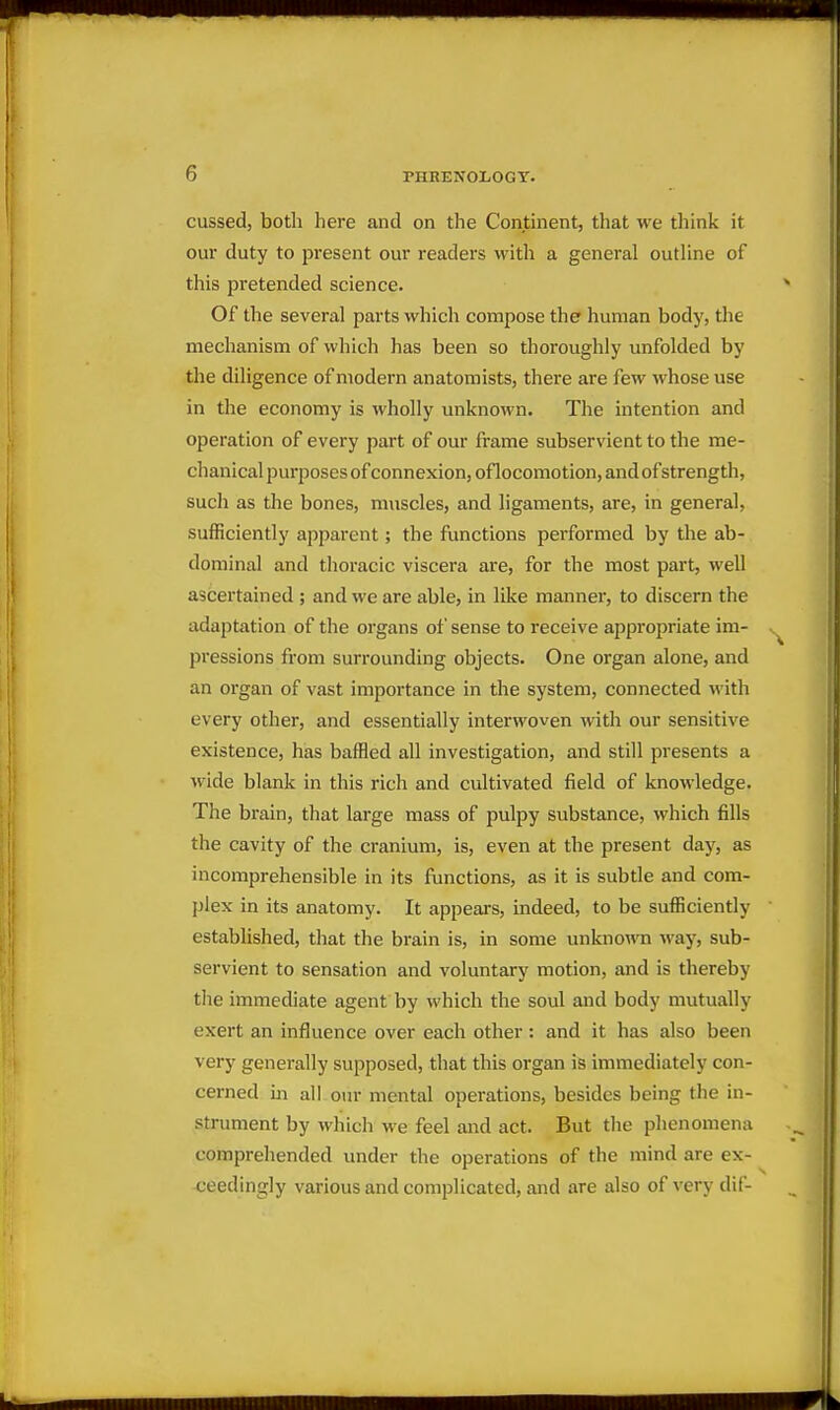 cussed, both here and on the Continent, that we think it our duty to present our readers with a general outline of this pretended science. Of the several parts which compose the human body, the mechanism of which has been so thoroughly unfolded by the diligence of modern anatomists, there are few whose use in the economy is wholly unknown. The intention and operation of every part of our frame subservient to the me- chanical purposes of connexion, oflocomotion, and ofstrength, such as the bones, muscles, and ligaments, are, in general, sufficiently apparent; the functions performed by the ab- dominal and thoracic viscera are, for the most part, well ascertained ; and we are able, in like manner, to discern the adaptation of the organs of sense to receive appropriate im- pressions from surrounding objects. One organ alone, and an organ of vast importance in the system, connected with every other, and essentially interwoven with our sensitive existence, has baffled all investigation, and still presents a \vide blank in this rich and cultivated field of knowledge. The brain, that large mass of pulpy substance, which fills the cavity of the cranium, is, even at the present day, as incomprehensible in its fimctions, as it is subtle and com- plex in its anatomy. It appears, indeed, to be sufficiently established, that the brain is, in some unknown way, sub- servient to sensation and voluntary motion, and is thereby tlie immediate agent by which the soul and body mutually exert an influence over each other: and it has also been very generally supposed, that this organ is immediately con- cerned ill all our mental operations, besides being the in- strument by which we feel and act. But tlie plienomena comprehended under the operations of the mind are ex- ceedingly various and complicated, and are also of very dif-
