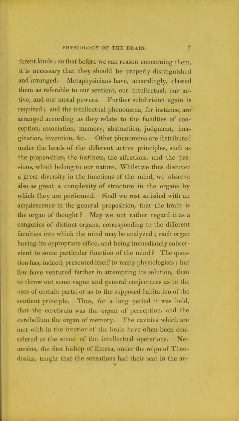 ferent kinds; so that before we can reason concerning them, it is necessary that they should be properly distinguished and arranged. Metaphysicians have, accordingly, classed them as referable to our sentient, our intellectual, our ac- tive, and our moral powers. Further subdivision again is required ; and the intellectual phenomena, for instance, are arranged according as they relate to the faculties of con- ception, association, memory, abstraction, judgment, ima- gination, invention, &c. Other phenomena are distributed under the heads of the different active principles, such as the propensities, the instincts, the affections, and the pas- sions, which belong to our nature. Whilst we thus discover a great diversity in the functions of the mind, we observe also as great a complexity of structure in the organs by which fhey are performed. Shall we rest satisfied with an acquiescence in the general proposition, that the brain is the organ of thought ? May we not rather regard it as a congeries of distinct organs, corresponding to the different faculties into which the mind may be analyzed ; each organ having its appropriate office, and being immediately subser- vient to some particular function of the mind ? The ques- tion has, indeed, presented itself to many physiologists ; but few have ventured farther in attempting its solution, than to throw out some vague and general conjectures as to the uses of certain parts, or as to the supposed liabitation of the sentient principle. Thus, for a long period it was held, that the cerebrum was the organ of perception, and the cerebellum the organ of memory. The cavities which are met with in the interior of the brain have often been con- sidered as the scene of the intellectual operations. Ne- mesius, the first bishop of Emesa, under tlie reign of Theo- dosius, taught that the sensations had their seat in the an-