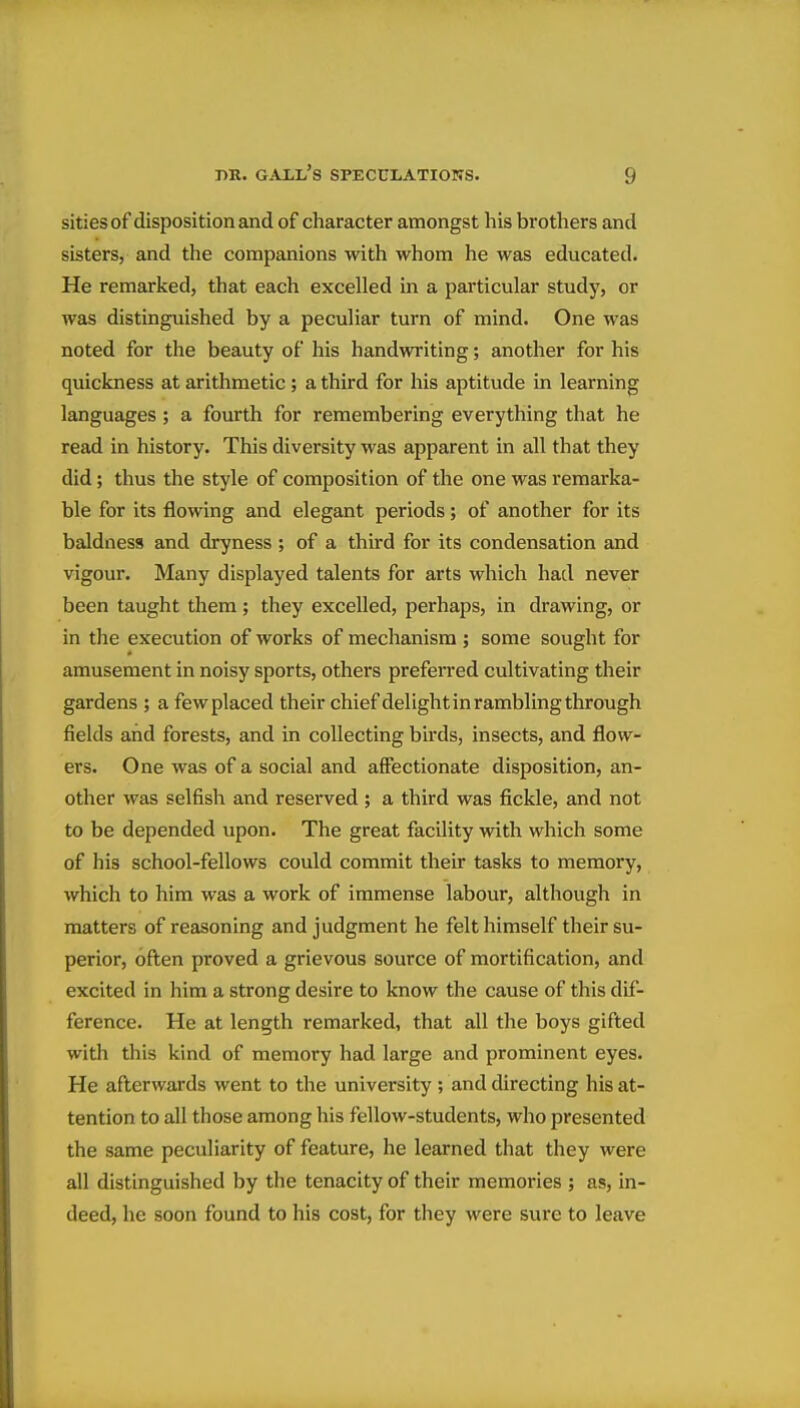 sities of disposition and of character amongst his brothers and sisters, and the companions with whom he was educated. He remarked, that each excelled in a particular study, or was distinguished by a peculiar turn of mind. One was noted for the beauty of his handwriting; another for his quickness at arithmetic; a third for his aptitude in learning languages ; a fourth for remembering everything that he read in history. This diversity was apparent in all that they did; thus the style of composition of the one was remarka- ble for its flowing and elegant periods; of another for its baldness and dryness; of a third for its condensation and vigour. Many displayed talents for arts which had never been taught them; they excelled, perhaps, in drawing, or in the execution of works of mechanism ; some sought for amusement in noisy sports, others prefei'red cultivating their gardens ; a few placed their chief delight in rambling through fields and forests, and in collecting birds, insects, and flow- ers. One was of a social and affectionate disposition, an- other was selfish and reserved ; a third was fickle, and not to be depended upon. The great facility with which some of his school-fellows could commit their tasks to memory, which to him was a work of immense labour, although in matters of reasoning and judgment he felt himself their su- perior, often proved a grievous source of mortification, and excited in him a strong desire to know the cause of this dif- ference. He at length remarked, that all the boys gifted with this kind of memory had large and prominent eyes. He afterwards went to the university ; and directing his at- tention to all those among his fellow-students, who presented the same peculiarity of feature, he learned that they were all distinguished by the tenacity of their memories ; as, in- deed, he soon found to his cost, for they were sure to leave