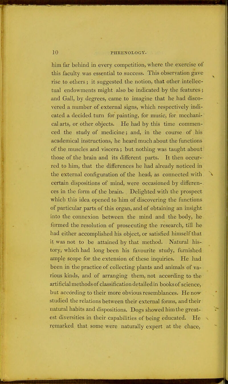 him far behind in every competition, where the exercise of this faculty was essential to success. This observation gave rise to others; it suggested the notion, that other intellec- tual endowments might also be indicated by the features; and Gall, by degrees, came to imagine that he had disco- vered a number of external signs, which respectively indi- cated a decided turn for painting, for music, for mechani- cal arts, or other objects. He had by this time commen- ced the study of medicine; and, in the course of his academical instructions, he heard much about the functions of the muscles and viscera; but nothing was taught about those of the brain and its diiferent parts. It then occur- red to him, that the differences he had already noticed in the external configuration of the head, as connected with certain dispositions of mind, were occasioned by differen- ces in the form of the brain. Delighted with the prospect which this idea opened to him of discovering the functions of particular parts of this organ, and of obtaining an insight into the connexion between the mind and the body, he formed the resolution of prosecuting the research, till he had either accomplished his object, or satisfied himself that it was not to be attained by that method. Natural his- tory, which had long been his favourite study, furnished amplp Scope for the extension of these inquiries. He had been in the practice of collecting plants and animals of va- rious kinds, and of arranging them, not accoi'ding to the artificial methods of classification detailed in books of science, but according to their more obvious resemblances. He now studied the relations between their external forms, and their natural habits and dispositions. Dogs showed him the great- est diversities in their capabilities of being educated. He remarked that some were naturally expert at the chace,