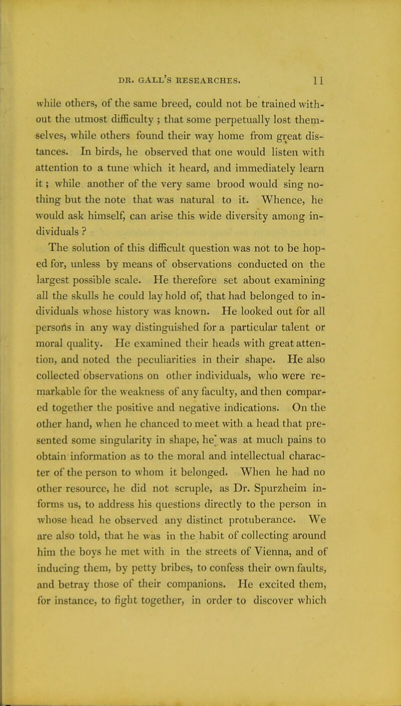 while others, of the same breed, could not be trained with- out the utmost difficulty ; that some perpetually lost them- selveSj while others found their way home from great dis- tances. In birds, he observed that one would listen with attention to a tune which it heard, and immediately learn it; while another of the very same brood would sing no- thing but the note that was natural to it. Whence, he would ask himself, can arise this wide diversity among in- dividuals ? The solution of this difficult question was not to be hop- ed for, unless by means of observations conducted on the largest possible scale. He therefore set about examining all the skulls he could lay hold of, that had belonged to in- dividuals whose history was known. He looked out for all persorts in any way distinguished for a particular talent or moral quality. He examined their heads with great atten- tion, and noted the peculiarities in their shape. He also collected observations on other individuals, who were re- markable for the weakness of any faculty, and then comparr ed together the positive and negative indications. On the other hand, when he chanced to meet with a head that pre- sented some singularity in shape, he' was at much pains to obtain information as to the moral and intellectual charac- ter of the person to whom it belonged. When he had no other resource, he did not scruple, as Dr. Spurzheim in- forms us, to address his questions directly to the person in whose head he observed any distinct protuberance. We are also told, that he was in the habit of collecting around him the boys he met with in the streets of Vienna, and of inducing them, by petty bribes, to confess their own faults, and betray those of their companions. He excited them, for instance, to fight together, in order to discover which