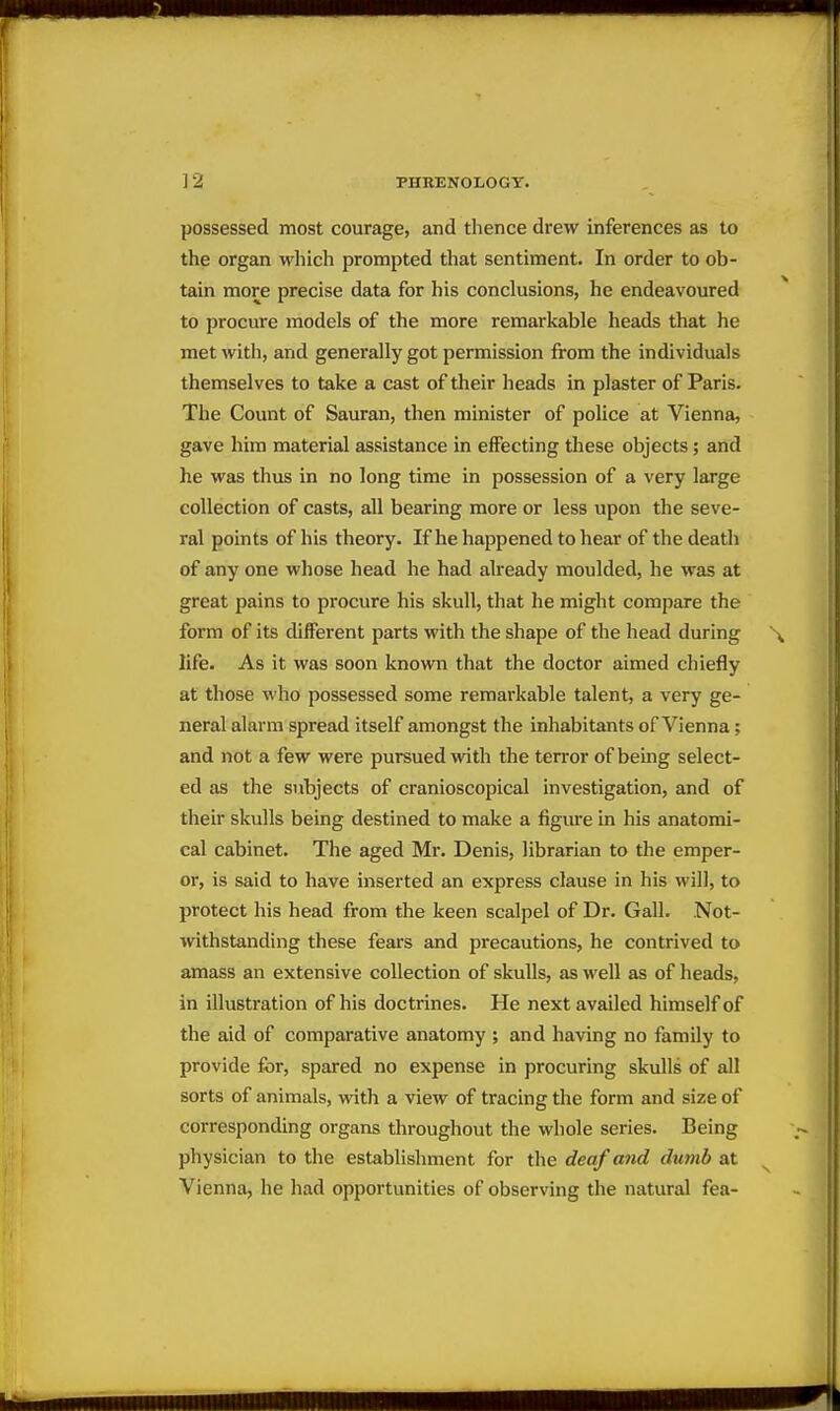 possessed most courage, and thence drew inferences as to the organ which prompted that sentiment. In order to ob- tain more precise data for his conclusions, he endeavoured to procure models of the more remarkable heads that he met with, and generally got permission from the individuals themselves to take a cast of their heads in plaster of Paris. The Count of Sauran, then minister of police at Vienna, gave him material assistance in effecting these objects; and he was thus in no long time in possession of a very large collection of casts, all bearing more or less upon the seve- ral points of his theory. If he happened to hear of the death of any one whose head he had already moulded, he was at great pains to procure his skull, that he might compare the form of its different parts with the shape of the head during life. As it was soon known that the doctor aimed chiefly at those who possessed some remarkable talent, a very ge- neral alarm spread itself amongst the inhabitants of Vienna; and not a few were pursued vnth the terror of being select- ed as the subjects of cranioscopical investigation, and of their skulls being destined to make a figure in his anatomi- cal cabinet. The aged Mr. Denis, librarian to the emper- or, is said to have inserted an express clause in his will, to protect his head from the keen scalpel of Dr. Gall. Not- ■vvithstanding these fears and precautions, he contrived to amass an extensive collection of skulls, as well as of heads, in illustration of his doctrines. He next availed himself of the aid of comparative anatomy ; and having no family to provide for, spared no expense in procuring skulls of all sorts of animals, with a view of tracing the form and size of corresponding organs throughout the whole series. Being physician to the establislmient for tlie deaf and dumb at Vienna, he had opportunities of observing the natural fea-