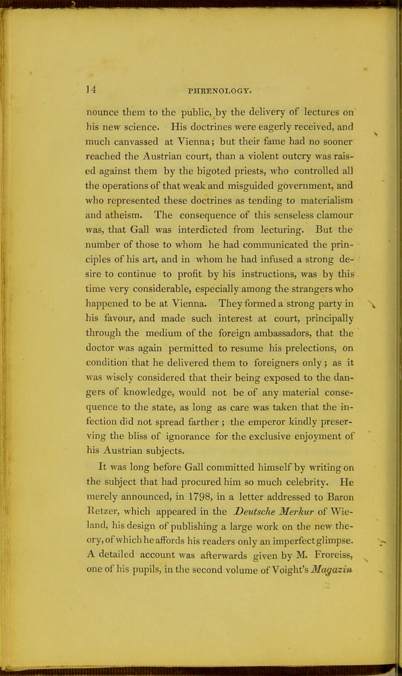nounce them to the public, by the delivery of lectures on his new science. His doctrines were eagerly received, and much canvassed at Vienna; but their fame had no sooner reached the Austrian court, than a violent outcry was rais- ed against them by the bigoted priests, who controlled all the operations of that weak and misguided government, and who represented these doctrines as tending to materialism and atheism. The consequence of this senseless clamour was, tliat Gall was interdicted from lecturing. But the number of those to whom he had communicated the prin- ciples of his art, and in whom he had infused a strong de- sire to continue to profit by his instructions, was by this time very considerable, especially among the strangers who happened to be at Vienna. They formed a strong party in his favour, and made such interest at court, principally through tlie medium of the foreign ambassadors, that the doctor was again permitted to resume his prelections, on condition that he delivered them to foreigners only; as it was wisely considered that their being exposed to the dan- gers of knowledge, would not be of any material conse- quence to the state, as long as care was taken that the in- fection did not spread farther ; the emperor kindly preser- ving the bliss of ignorance for the exclusive enjoyment of his Austrian subjects. It was long before Gall committed himself by wTitingon the subject that had procured him so much celebrity. He merely announced, in 1798, in a letter addressed to Baron Retzer, which appeared in the Deutsche Merkur of Wie- land, his design of publishing a large work on the new the- ory,of which he affords his readers only an imperfect glimpse. A detailed account was afterwards given by M. Froreiss, one of his pupils, in the second volume of Voight's Ma^aziu