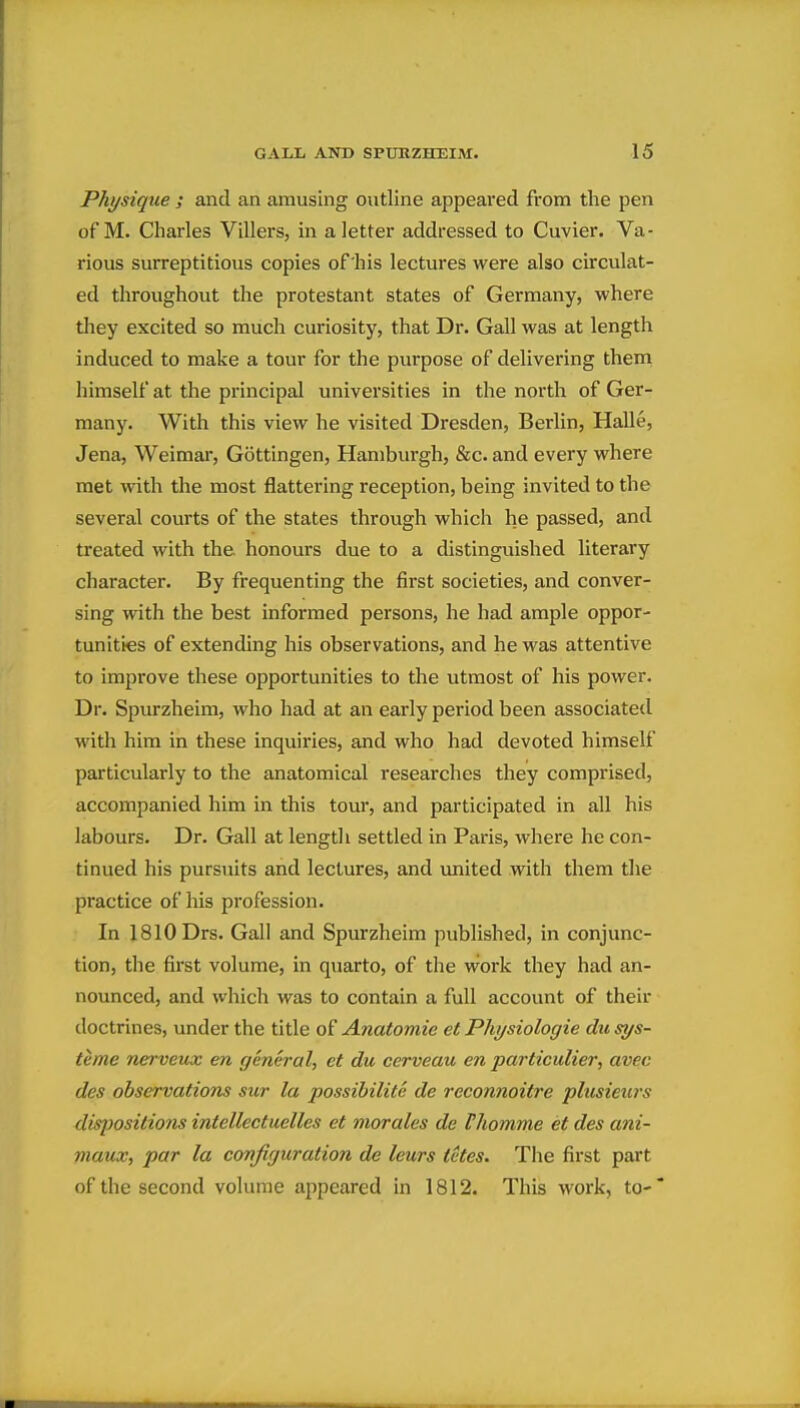 Physique ; and an amusing outline appeared from the pen of M. Charles Villers, in a letter addressed to Cuvier. Va- rious surreptitious copies of his lectures were also circulat- ed throughout the protestant states of Germany, where they excited so much curiosity, that Dr. Gall was at length induced to make a tour for the purpose of delivering them himself at the principal universities in the north of Ger- many. With this view he visited Dresden, Berlin, Halle, Jena, Weimar, Gottingen, Hamburgh, &c. and every where met with the most flattering reception, being invited to the several courts of the states through which he passed, and treated with the honours due to a distinguished literary character. By frequenting the first societies, and conver- sing with the best informed persons, he had ample oppor- tunities of extending his observations, and he was attentive to improve these opportunities to the utmost of his power. Dr. Spurzheim, who had at an early period been associated with him in these inquiries, and who had devoted himself particularly to the anatomical researches they comprised, accompanied him in this tour, and participated in all his labours. Dr. Gall at length settled in Paris, where he con- tinued his pursuits and lectures, and united with them the practice of his profession. In 1810 Drs. Gall and Spurzheim published, in conjunc- tion, the first volume, in quarto, of the work they had an- nounced, and which was to contain a full account of their doctrines, under the title of Anatomic et Physiologic dusys- teme nerveux cn general, ct du cerveau cn particulier, avec dcs observations sur la possibilite de reconnoitre plusieurs dis]}ositio7is intellectuelles ct morales de thomme et des ani- maux, par la configuration de Icurs tctes. The first part of the second volume appeared in 1812. This work, to-*