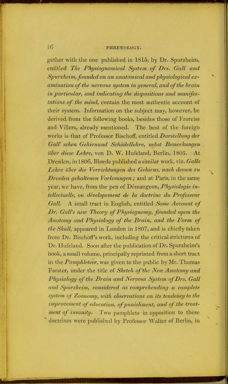 gether with the one pubhshed in 1815, by Dr. Spurzheim, entitled TJie Physiognomical System of Drs. Gall and Spurzheim, founded on an anatomical and physiological ex- amination of the nervous system in general, and of the brain in particular, and indicating the dispositions and maiiifes- tations of the mind, contain the most authentic account of their system. Information on the subject may, however, be derived from tlie following books, besides those of Froreiss and Villers, already mentioned. The best of the foreign works is that of Professor Bischoff, entitled Darstellung der Gair schen Gehirnund Schadellehre, nebst Bemerkungen uber diese Lehre, von D. W. Hufeland, Berlin, 1805. At Dresden, in 1806, Bloede published a similar work, viz. GaUs Lehre iiber die Verrichtungen des Gehirns, nach dessen zu Dresden gehaltenen Vorlesuyigen ; and at Paris, in the same year, we have, from the pen of Demangeon, Physiologic in- tellectuelle, ou developement de la doctrine du Professeur Gall. A small tract in English, entitled Some Account of Dr. Gall's new Theory of Physiognomy, founded upon the Anatomy and Physiology of the Brain, and the Form of the Skull, appeared in London in 1807, and is chiefly taken from Dr. BischofF's work, including the critical strictures of Dr. Hufeland. Soon after the publication of Dr. Spurzheim's book, a small volume, principally reprinted from a short tract in the Pamphleteer, was given to the public by Mr. Thomas Forster, under the title of Sketch of the New Anatomy and Physiology of the Brain and Nervous System of Drs. Gall and Spurzheim, considered as compreliending a complete system of Zoonomy, with observations on its tendency to the improvement of educatio?i, of punishment, and of the treat- ment of itisanity. Two pamphlets in opposition to these doctrines were published by Professor Walter of Berlin, in
