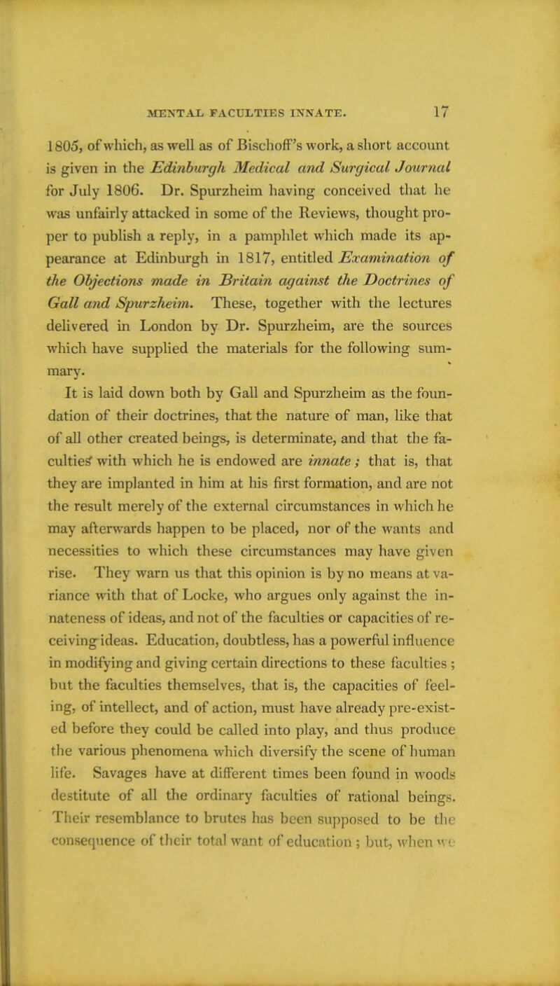 1805, of which, as well as of BischofF's work, a short account is given in the Edinburgh Medical and Surgical Journal for July 1806. Dr. Spurzheim having conceived that he was unfairly attacked in some of the Reviews, thought pro- per to publish a reply, in a pamphlet which made its ap- pearance at Edinburgh in 1817, entitled ^a^amma^zow of the Objections made in Britain against the Doctrines of Gall and Spurzheim. These, together with the lectures delivered in London by Dr. Spurzheim, are the sources which have supplied the materials for the following sum- mary. It is laid down both by Gall and Spurzheim as the foun- dation of their doctrines, that the nature of man, like that of all other created beings, is determinate, and that the fa- culties with which he is endowed are innate; that is, that they are implanted in him at his first formation, and are not the result merely of the external circumstances in which he may afterwards happen to be placed, nor of the wants and necessities to which these circumstances may have given rise. They warn us that this opinion is by no means at va- riance with that of Locke, who argues only against the in- nateness of ideas, and not of the faculties or capacities of re- ceiving ideas. Education, doubtless, has a powerful influence in modifying and giving certain directions to these faculties ; but the faculties themselves, that is, the capacities of feel- ing, of intellect, and of action, must have already pre-exist- ed before they could be called into play, and thus produce the various phenomena which diversify the scene of human life. Savages have at different times been found in woods destitute of all the ordinary faculties of rational beings. Tlieir resemblance to brutes has been supposed to be the consequence of tlieir total want of education ; but, when